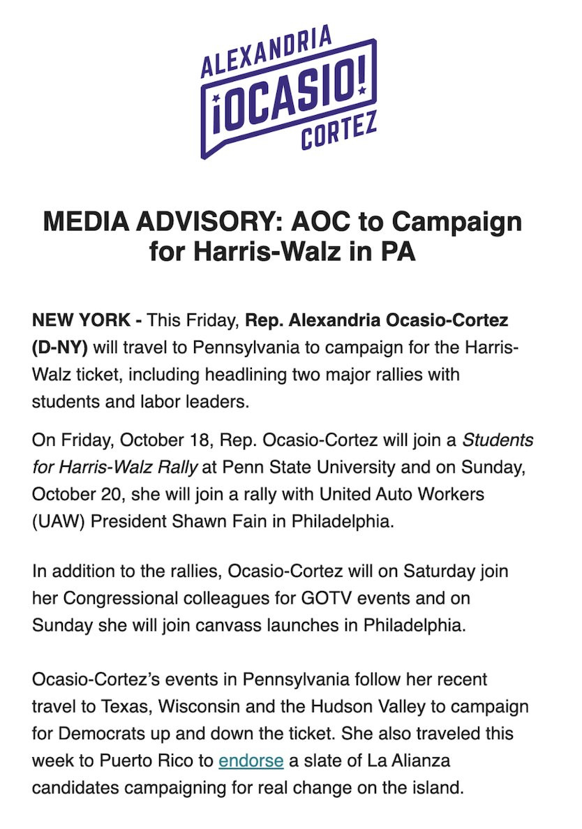 MEDIA ADVISORY: AOC to Campaign for Harris-Walz in PA
NEW YORK - This Friday, Rep. Alexandria Ocasio-Cortez (D-NY) will travel to Pennsylvania to campaign for the Harris-Walz ticket, including headlining two major rallies with students and labor leaders.
On Friday, October 18, Rep. Ocasio-Cortez will join a Students for Harris-Walz Rally at Penn State University and on Sunday, October 20, she will join a rally with United Auto Workers (UAW) President Shawn Fain in Philadelphia.
In addition to the rallies, Ocasio-Cortez will on Saturday join her Congressional colleagues for GOTV events and on Sunday she will join canvass launches in Philadelphia.
Ocasio-Cortez's events in Pennsylvania follow her recent travel to Texas, Wisconsin and the Hudson Valley to campaign for Democrats up and down the ticket. She also traveled this week to Puerto Rico to endorse a slate of La Alianza candidates campaigning for real change on the island.