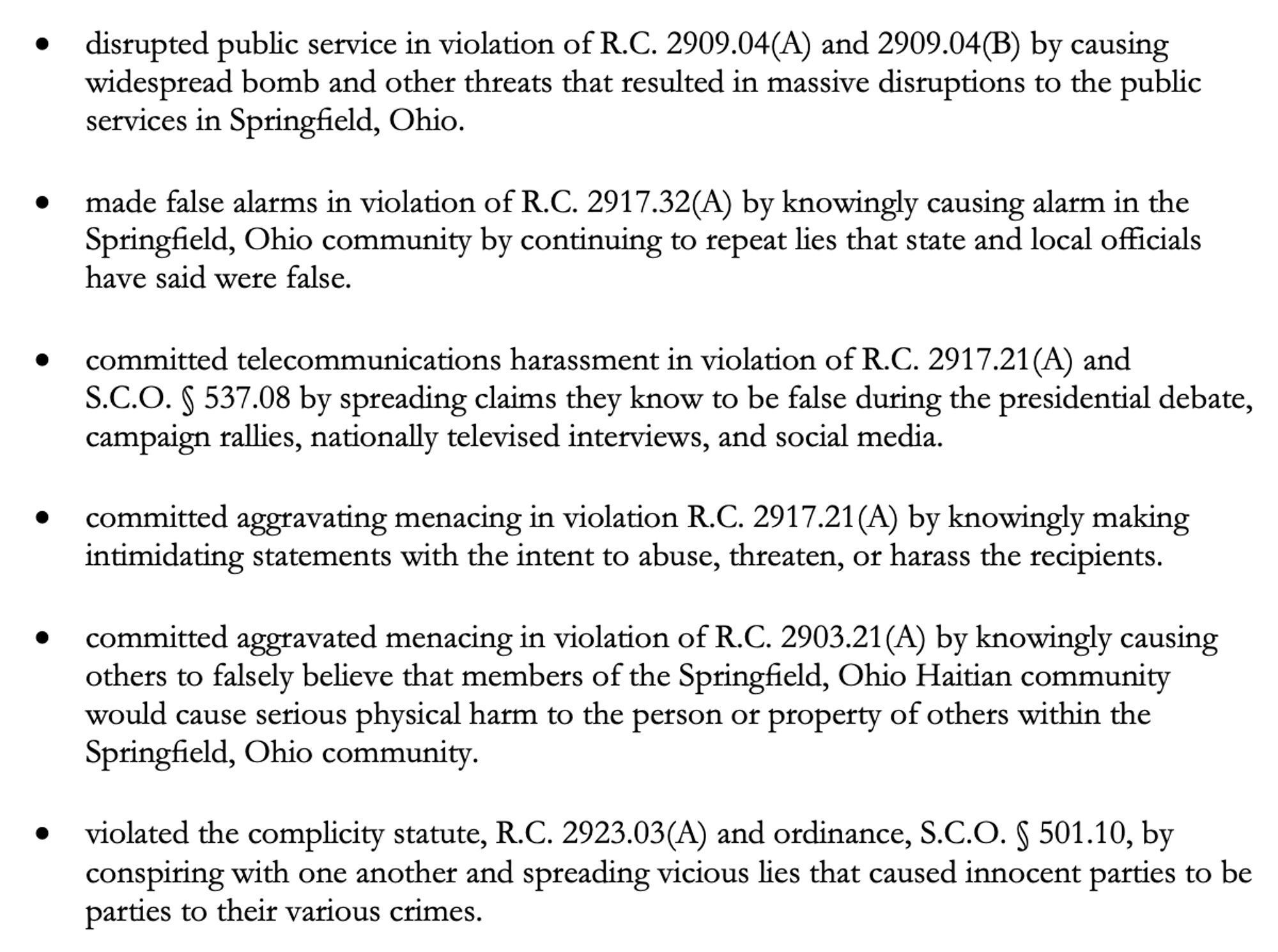 Follow link in post for full text. Excerpt:

disrupted public service by causing widespread bomb and other threats that resulted in massive disruptions to the public services in Springfield, Ohio.

made false alarms by knowingly causing alarm in the Springfield, Ohio community by continuing to repeat lies that state and local officials have said were false.

committed telecommunications harassment by spreading claims they know to be false during the presidential debate, campaign rallies, nationally televised interviews, and social media.

committed aggravating menacing by knowingly making intimidating statements with the intent to abuse, threaten, or harass the recipients.

committed aggravated menacing by knowingly causing others to falsely believe that members of the Springfield, Ohio Haitian community would cause serious physical harm to the person or property of others within the Springfield, Ohio community.

violated the complicity statute and ordinance