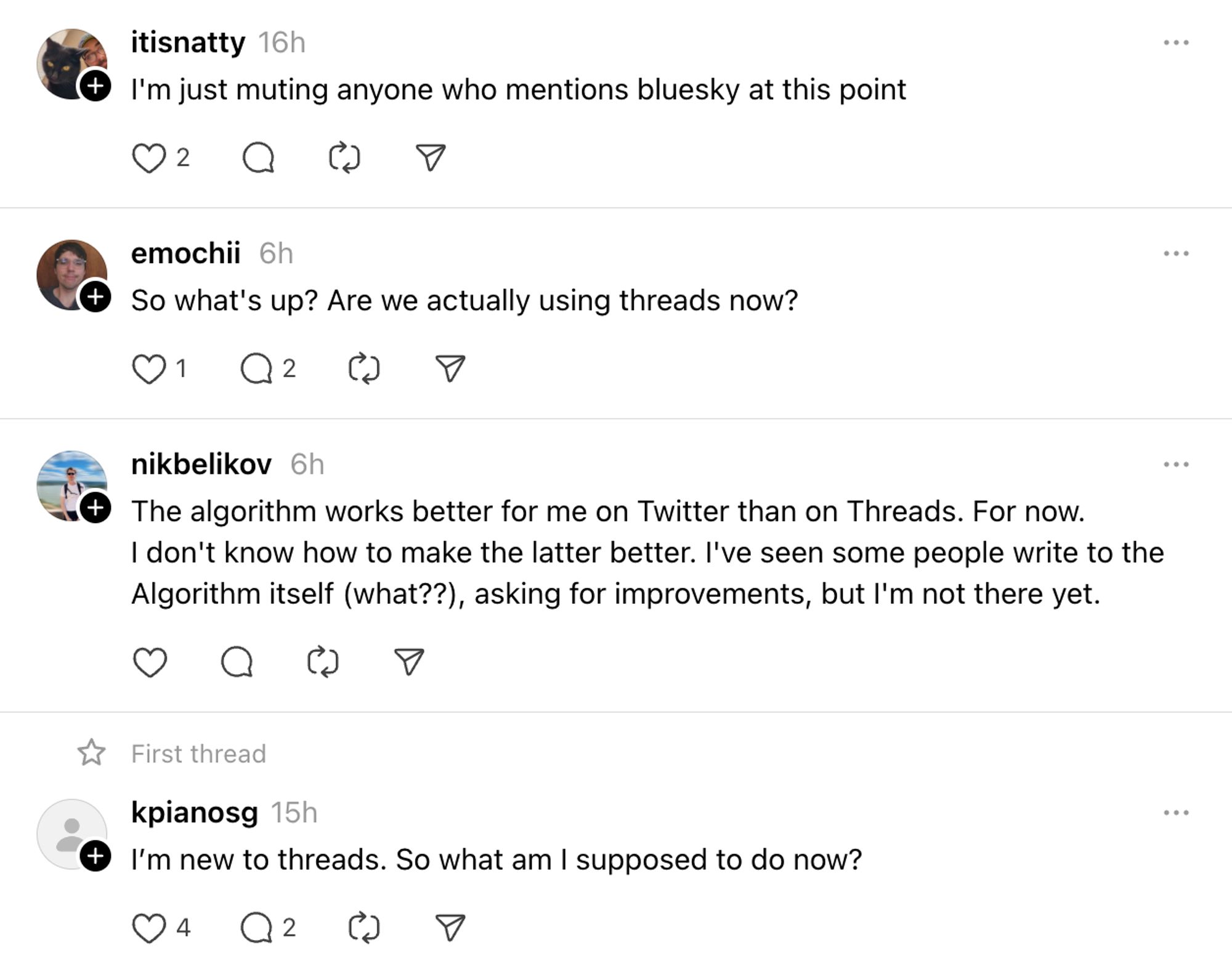 itisnatty 16h
I'm just muting anyone who mentions bluesky at this point

emochii 6h
So what's up? Are we actually using threads now?

nikbelikov 6h
The algorithm works better for me on Twitter than on Threads. For now.
I don't know how to make the latter better. I've seen some people write to the Algorithm itself (what??), asking for improvements, but l'm not there yet.

kpianosg 15h
I'm new to threads. So what am I supposed to do now?