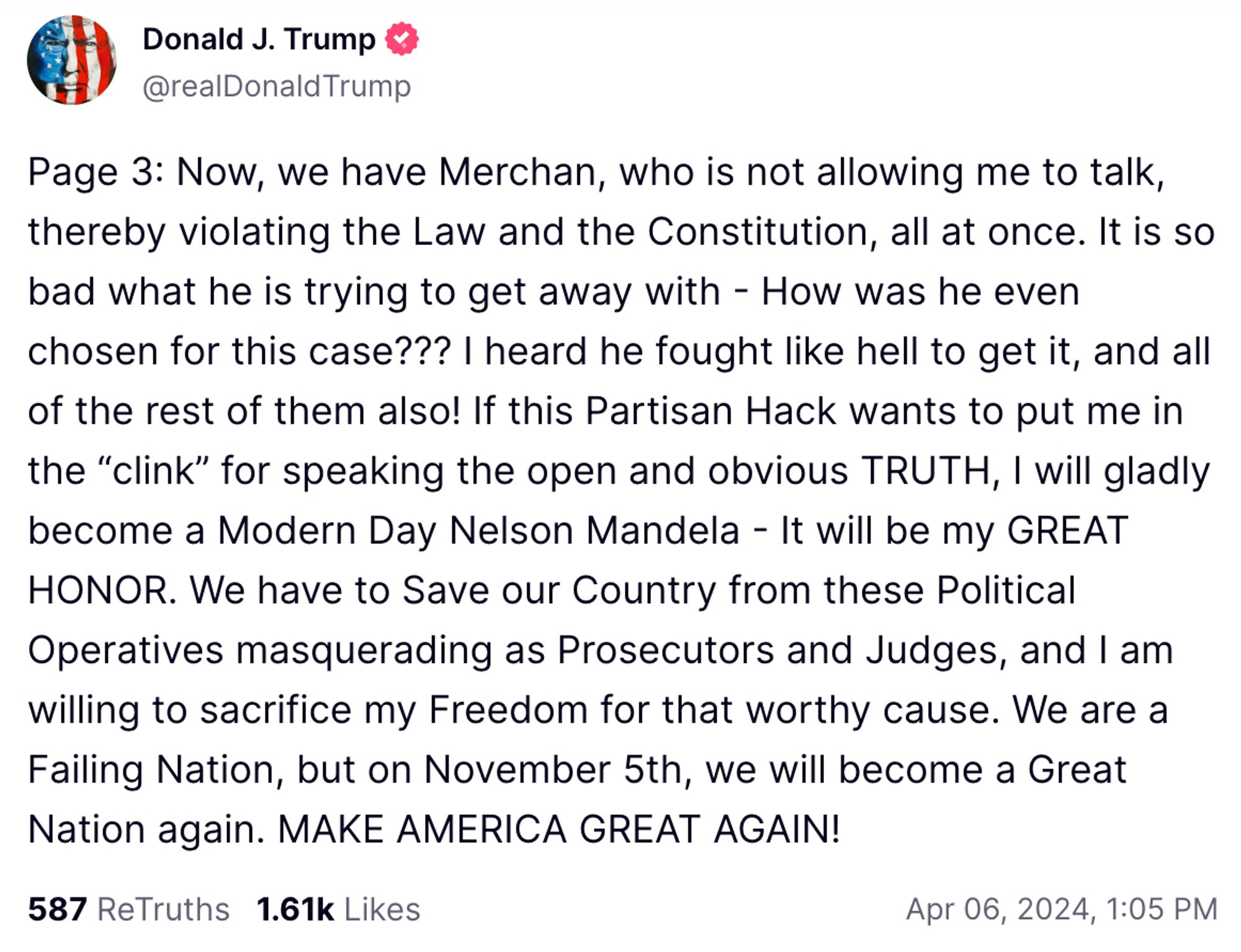 Page 3: Now, we have Merchan, who is not allowing me to talk, thereby violating the Law and the Constitution, all at once. It is so bad what he is trying to get away with - How was he even chosen for this case??? I heard he fought like hell to get it, and all of the rest of them also! If this Partisan Hack wants to put me in the "clink" for speaking the open and obvious TRUTH, I will gladly become a Modern Day Nelson Mandela - It will be my GREAT HONOR. We have to Save our Country from these Political Operatives masquerading as Prosecutors and Judges, and I am willing to sacrifice my Freedom for that worthy cause. We are a Failing Nation, but on November 5th, we will become a Great Nation again. MAKE AMERICA GREAT AGAIN!