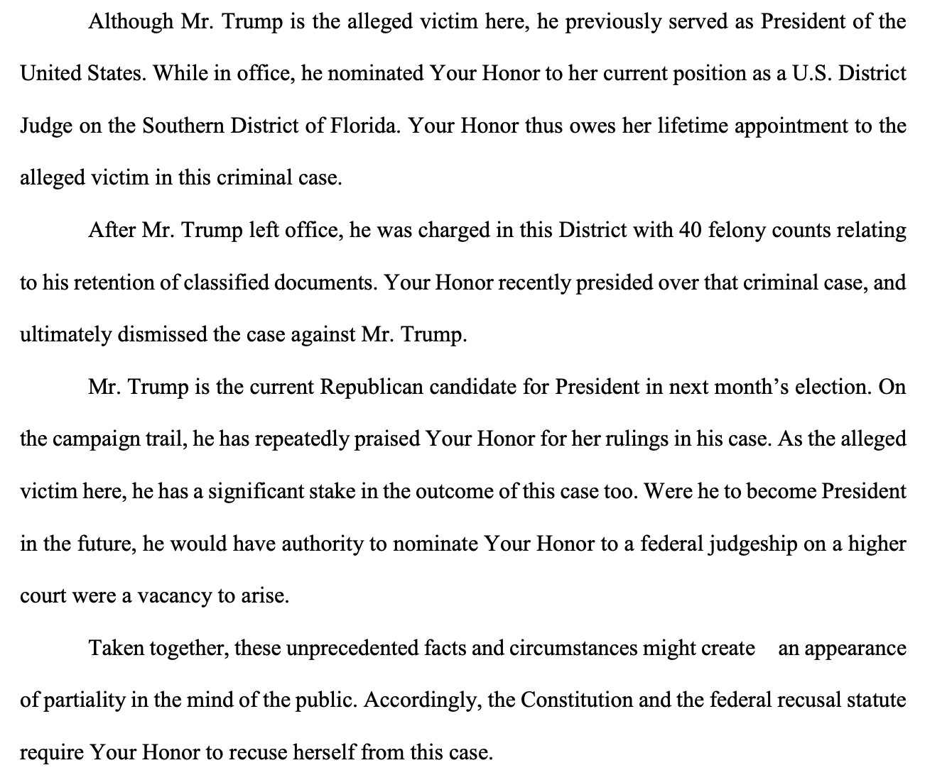 Although Mr. Trump is the alleged victim here, he previously served as President of the
United States. While in office, he nominated Your Honor to her current position as a U.S. District
Judge on the Southern District of Florida. Your Honor thus owes her lifetime appointment to the
alleged victim in this criminal case.
After Mr. Trump left office, he was charged in this District with 40 felony counts relating
to his retention of classified documents. Your Honor recently presided over that criminal case, and
ultimately dismissed the case against Mr. Trump.
Mr. Trump is the current Republican candidate for President in next month's election. On
the campaign trail, he has repeatedly praised Your Honor for her rulings in his case. As the alleged
victim here, he has a significant stake in the outcome of this case too. Were he to become President
in the future, he would have authority to nominate Your Honor to a federal judgeship on a higher
court were a vacancy to arise.
Taken together, these unprecedented facts and circumstances might create an appearance
of partiality in the mind of the public. Accordingly, the Constitution and the federal recusal statute require Your Honor to recuse herself from this case.