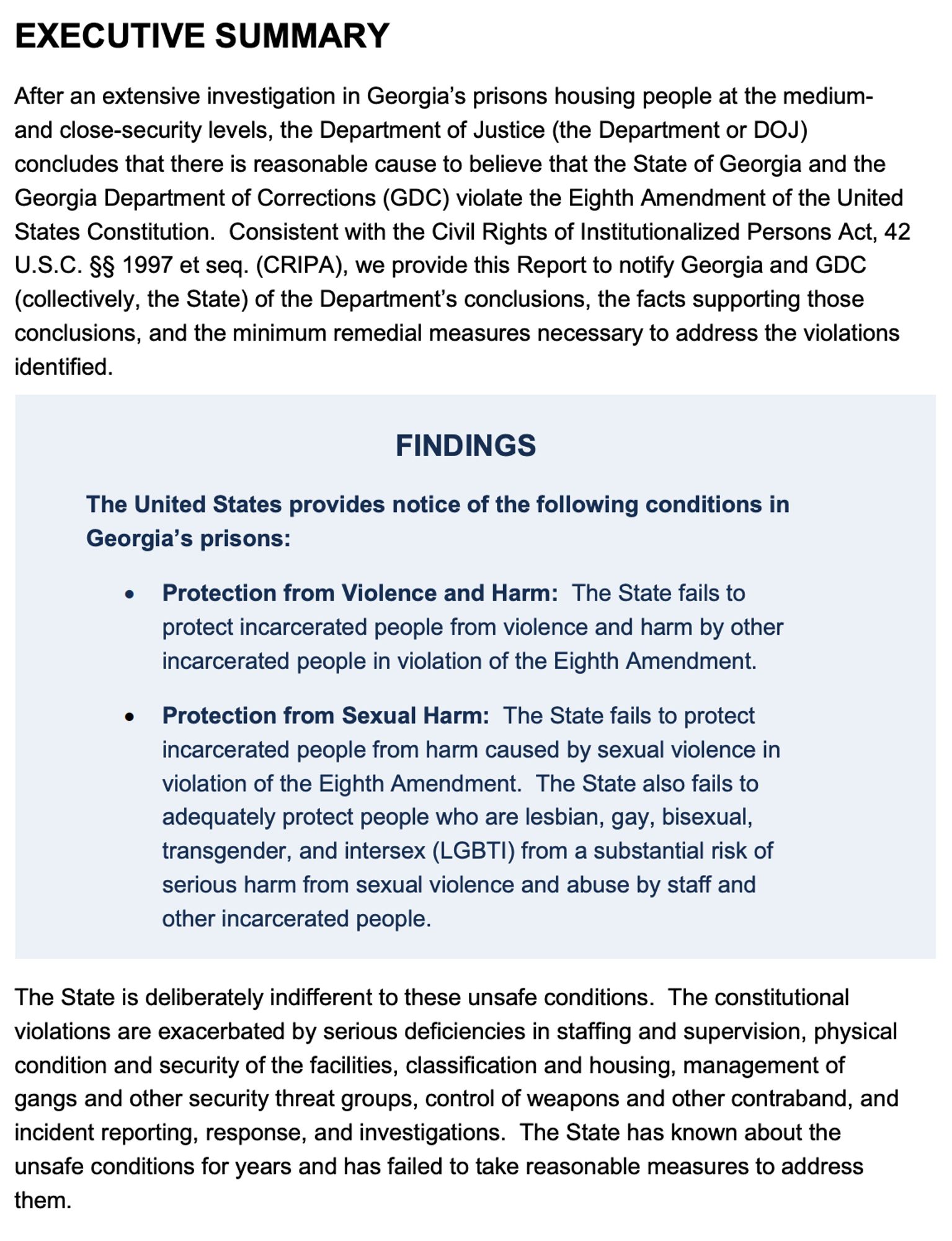 After an extensive investigation in Georgia’s prisons housing people at the mediumand close-security levels, the Department of Justice (the Department or DOJ)
concludes that there is reasonable cause to believe that the State of Georgia and the
Georgia Department of Corrections (GDC) violate the Eighth Amendment of the United
States Constitution. Consistent with the Civil Rights of Institutionalized Persons Act, 42
U.S.C. §§ 1997 et seq. (CRIPA), we provide this Report to notify Georgia and GDC
(collectively, the State) of the Department’s conclusions, the facts supporting those
conclusions, and the minimum remedial measures necessary to address the violations
identified. 

The State is deliberately indifferent to these unsafe conditions. The constitutional
violations are exacerbated by serious deficiencies in staffing and supervision, physical
condition and security of the facilities, classification and housing, management of
gangs and other security threat groups, control of weapons