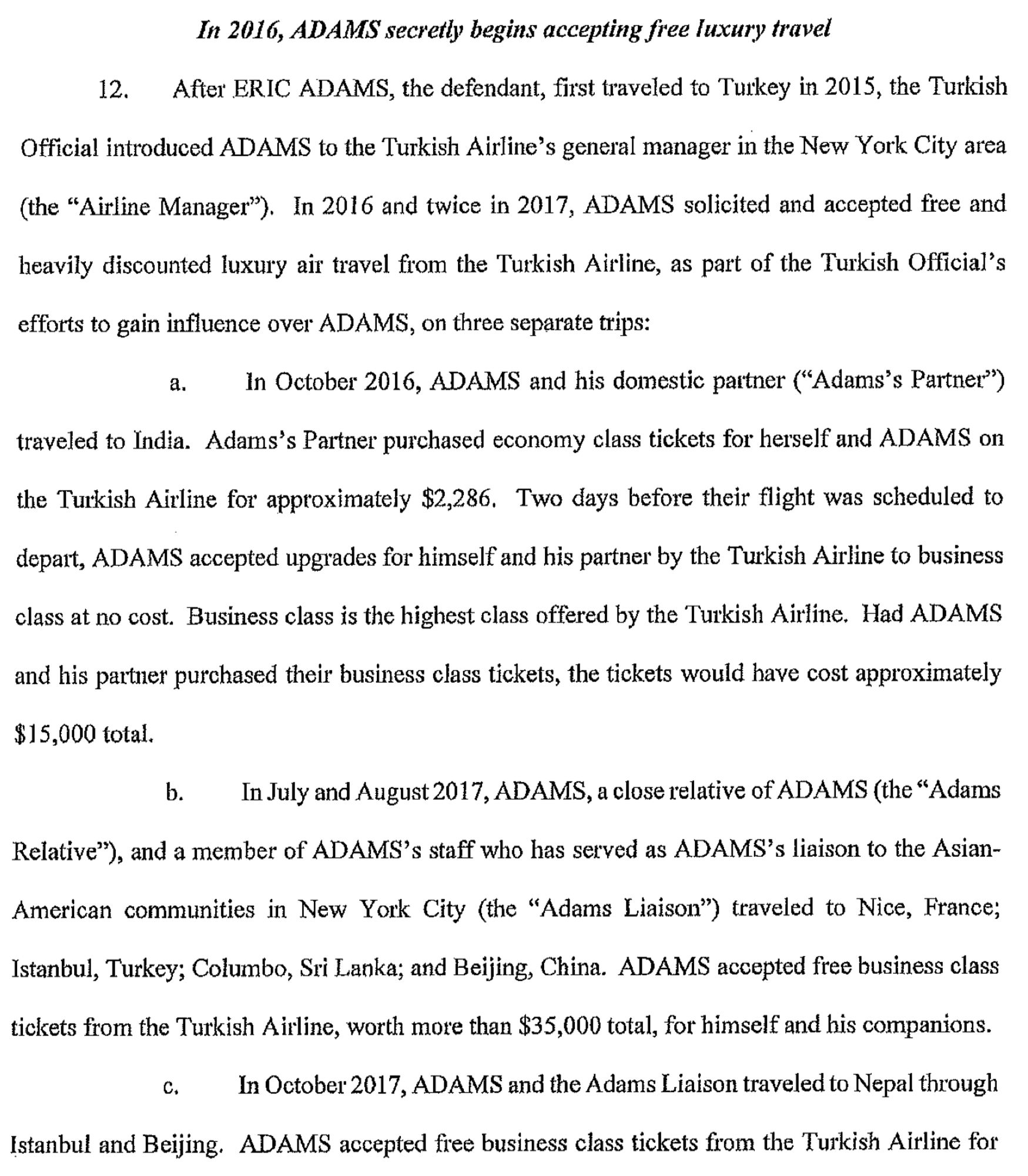 In 2016, ADAMS secretly begins accepting free luxury travel

12. After ERIC ADAMS, the defendant, first traveled to Turkey in 2015, the Turldsh Official introduced ADAMS to the Turkish Airline's general manager in the New York City area (the "Airline Manager"). In 2016 and twice in 2017, ADAMS solicited and accepted free and heavily discounted luxury air travel from the Turkish Airline, as part of the Turkish Official's efforts to gain influence over ADAMS, on three separate trips:

a. In October 2016, ADAMS and his domestic pattner (" Adams's Partner") traveled to India. Adams's Partner purchased economy class tickets for herself and ADAMS on the Turkish Airline for approximately $2,286. Two days before their flight was scheduled to depart, ADAMS accepted upgrades for himself and his partner by the Turkish Airline to business class at no cost. Business class is the highest class offered by the Turkish Airline.

Follow link in first post for full text.