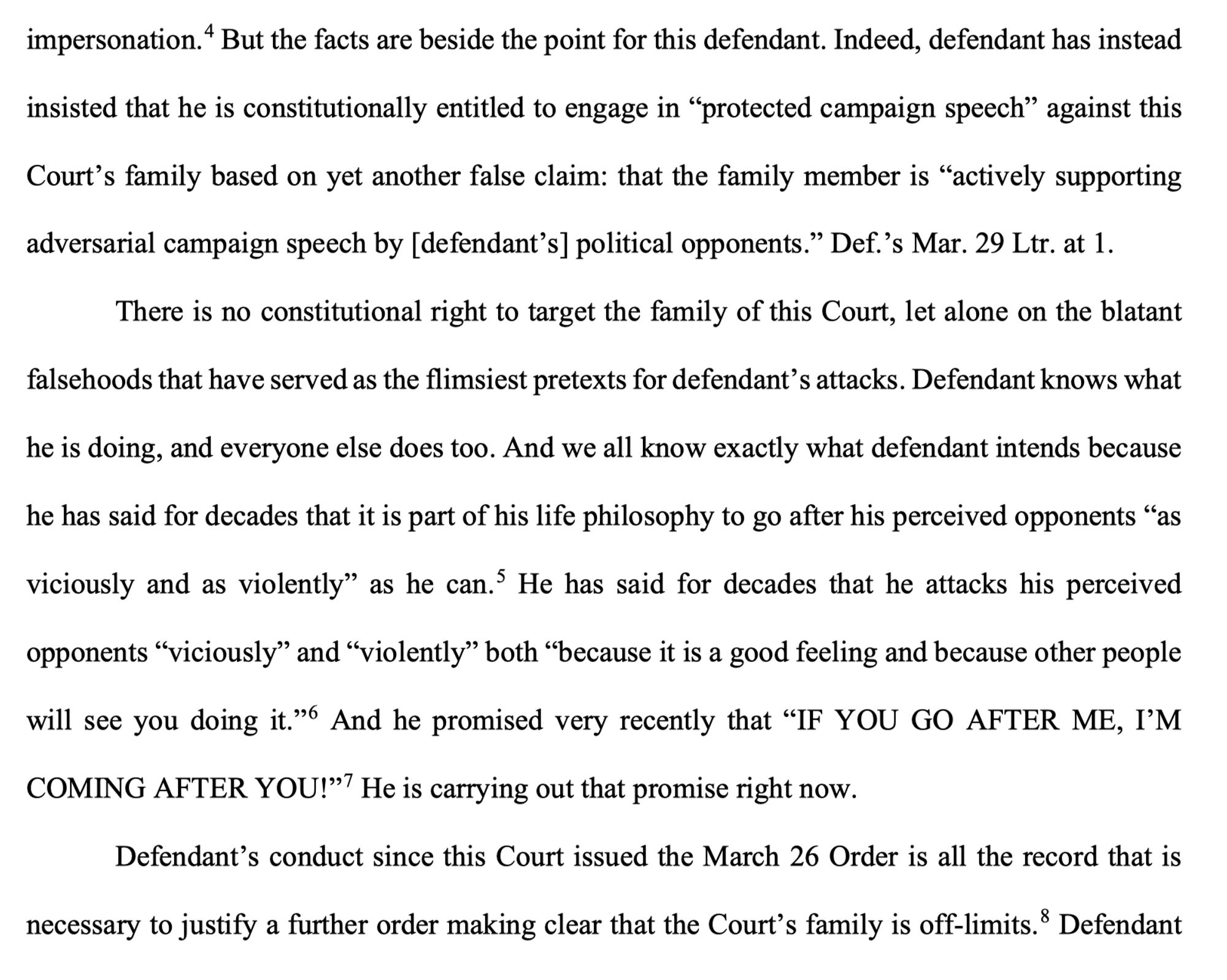 But the facts are beside the point for this defendant. Indeed, defendant has instead insisted that he is constitutionally entitled to engage in "protected campaign speech" against this
Court's family based on yet another false claim: that the family member is "actively supporting
adversarial campaign speech by [defendant's] political opponents." Def.'s Mar. 29 Ltr. at 1.
There is no constitutional right to target the family of this Court, let alone on the blatant falsehoods that have served as the flimsiest pretexts for defendant's attacks. Defendant knows what he is doing, and everyone else does too. And we all know exactly what defendant intends because he has said for decades that it is part of his life philosophy to go after his perceived opponents "as
viciously and as violently" as he can.' He has said for decades that he attacks his perceived opponents "viciously" and "violently" both "because it is a good feeling and because other people will see you doing it."