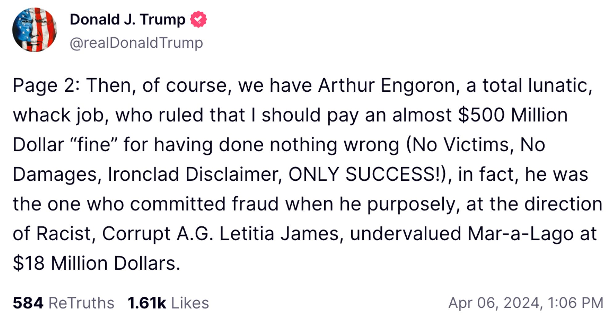 Trump post on Truth Social:

Page 2: Then, of course, we have Arthur Engoron, a total lunatic, whack job, who ruled that I should pay an almost $500 Million Dollar "fine" for having done nothing wrong (No Victims, No Damages, Ironclad Disclaimer, ONLY SUCCESS!), in fact, he was the one who committed fraud when he purposely, at the direction of Racist, Corrupt A.G. Letitia James, undervalued Mar-a-Lago at $18 Million Dollars.