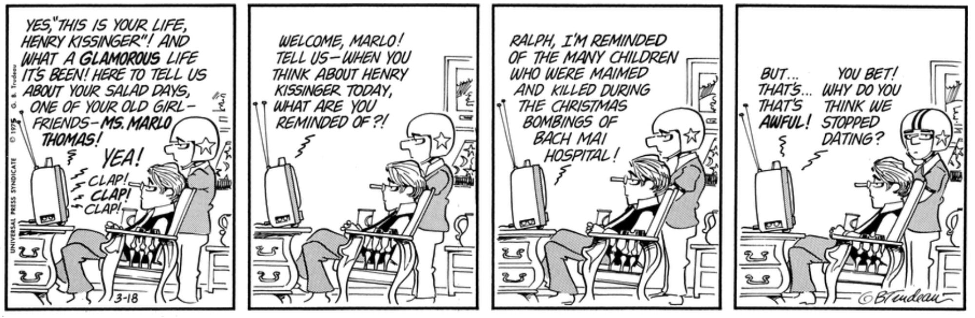 Doonesbury comic strip in four panels. Panel 1: B.D. and Mike are watching TV. Host voice from the TV: "Yes, 'This Is Your Life, Henry Kissinger'! And what a glamorous life it's been! Here to tell us about your salad days, one of your old girlfriends—Ms. Marlo Thomas!" TV studio audience applauds. Panel 2: Host voice from the TV: "Welcome, Marlo! Tell us—when you think about Henry Kissinger today, what are you reminded of?!" Panel 3: Marlo Thomas voice from the TV: "Ralph, I'm reminded of the many children who were maimed and killed during the Christmas bombings of Bach Mai Hospital!" Panel 4: Host voice from the TV: "But ... that's ... that's awful!" Marlo Thomas: "You bet! Why do you think we stopped dating?"