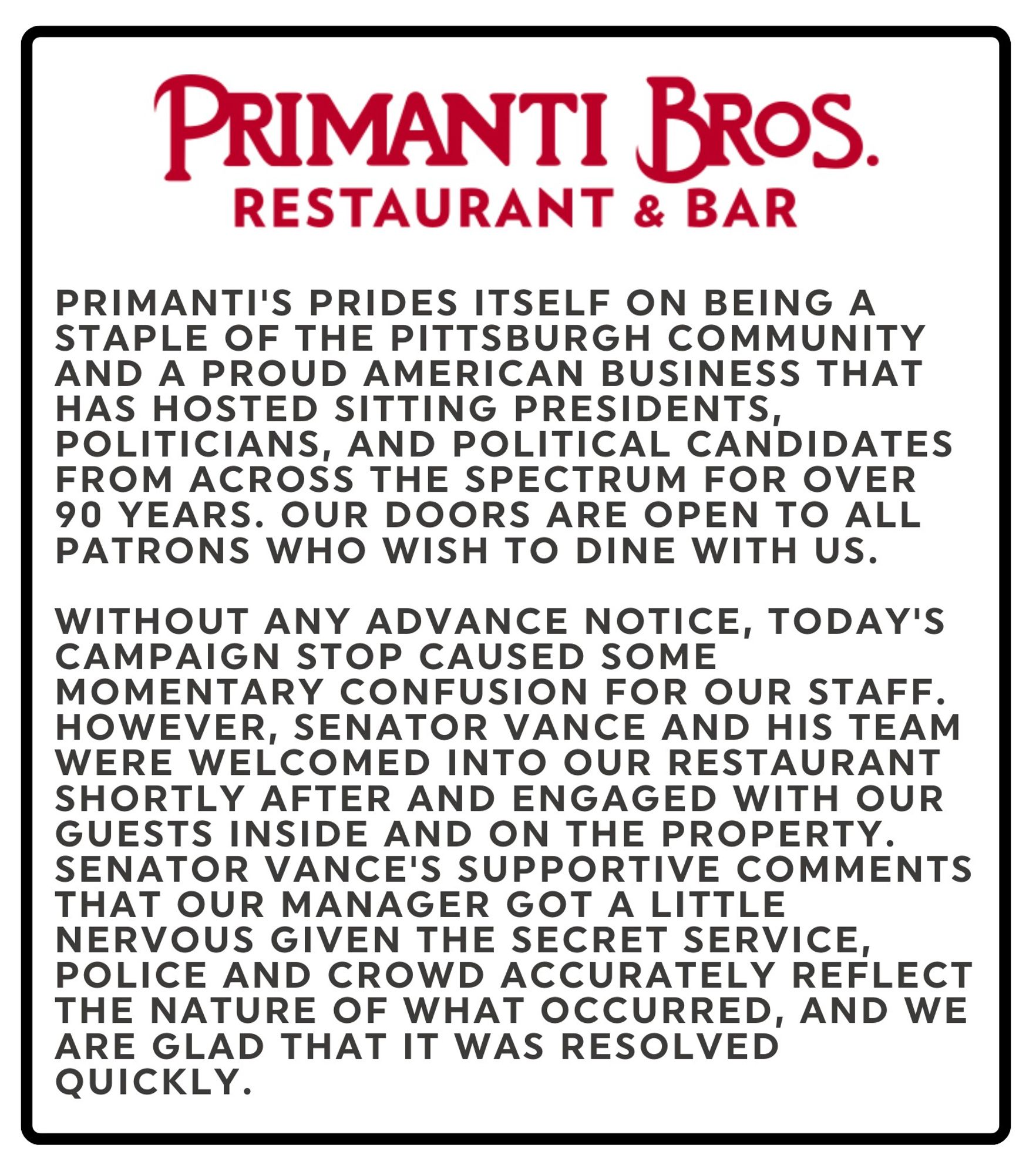 PRIMANTI BROS.
RESTAURANT & BAR

PRIMANTI'S PRIDES ITSELF ON BEING A STAPLE OF THE PITTSBURGH COMMUNITY AND A PROUD AMERICAN BUSINESS THAT HAS HOSTED SITTING PRESIDENTS, POLITICIANS, AND POLITICAL CANDIDATES FROM ACROSS THE SPECTRUM FOR OVER
90 YEARS. OUR DOORS ARE OPEN TO ALL PATRONS WHO WISH TO DINE WITH US.
WITHOUT ANY ADVANCE NOTICE, TODAY'S
CAMPAIGN STOP CAUSED SOME MOMENTARY CONFUSION FOR OUR STAFF.
HOWEVER, SENATOR VANCE AND HIS TEAM
WERE WELCOMED INTO OUR RESTAURANT SHORTLY AFTER AND ENGAGED WITH OUR GUESTS INSIDE AND ON THE PROPERTY.
SENATOR VANCE'S SUPPORTIVE COMMENTS THAT OUR MANAGER GOT A LITTLE NERVOUS GIVEN THE SECRET SERVICE, POLICE AND CROWD ACCURATELY REFLECT THE NATURE OF WHAT OCCURRED, AND WE ARE GLAD THAT IT WAS RESOLVED QUICKLY.