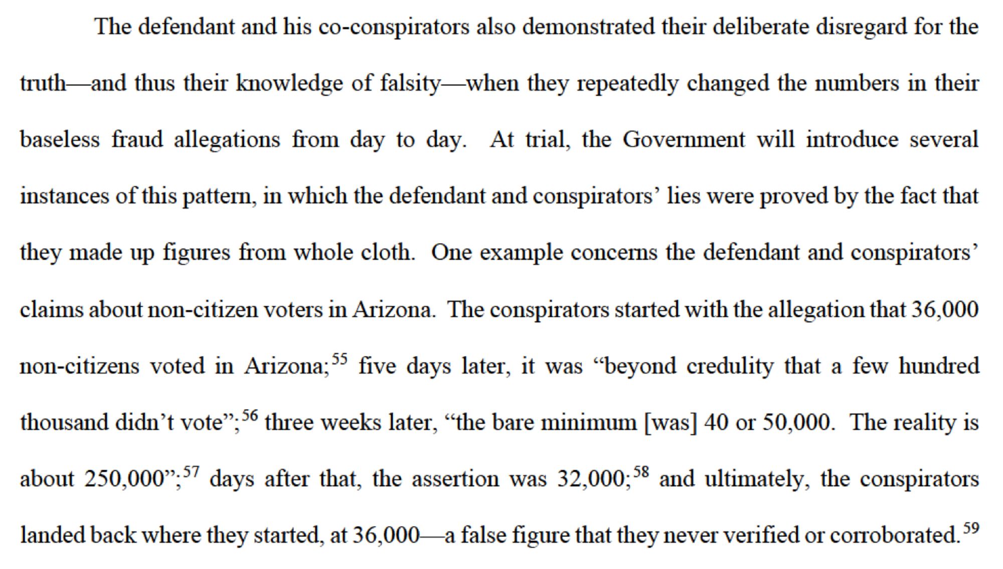 The defendant and his co-conspirators also demonstrated their deliberate disregard for the

truth and thus their knowledge of falsity-when they repeatedly changed the numbers in their baseless fraud allegations from day to day. At trial, the Government will introduce several

instances of this pattern, in which the defendant and conspirators' lies were proved by the fact that they made up figures from whole cloth. One example concerns the defendant and conspirators' claims about non-citizen voters in Arizona. The conspirators started with the allegation that 36,000

non-citizens voted in Arizona; five days later, it was "beyond credulity that a few hundred

thousand didn't vote", 56 three weeks later, "the bare minimum [was] 40 or 50,000. The reality is about 250,000,57 days after that, the assertion was 32,000;58 and ultimately, the conspirators landed back where they started, at 36,000 a false figure that they never verified or corroborated.