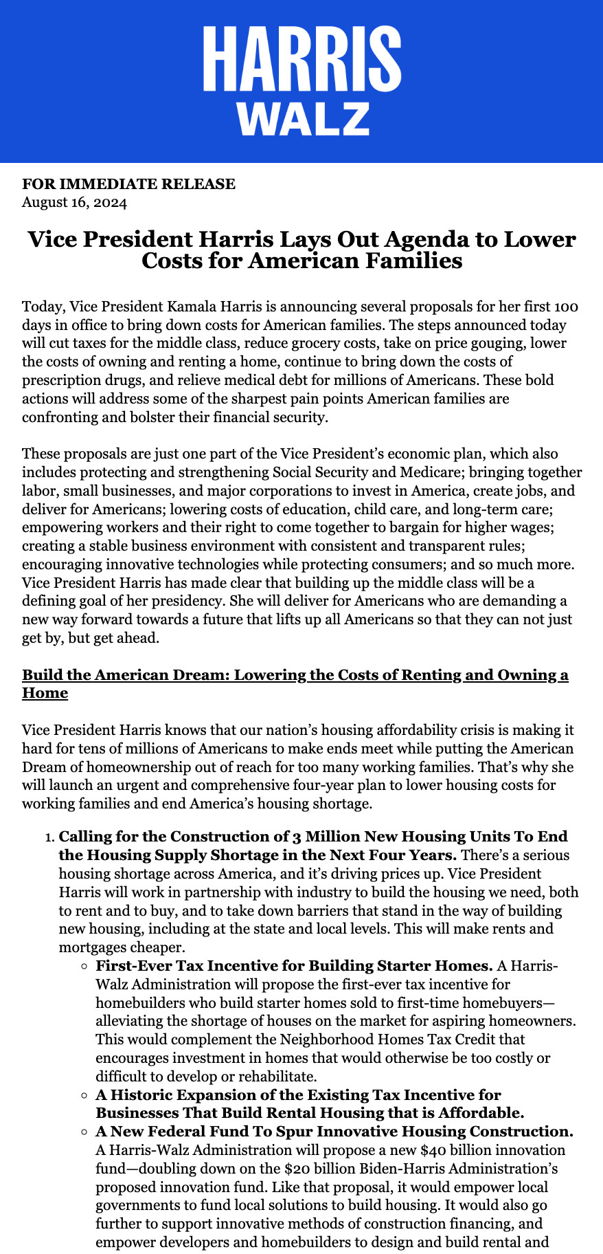 Excerpt. Follow link in next post for full text.

Today, Vice President Kamala Harris is announcing several proposals for her first 100 days in office to bring down costs for American families. The steps announced today will cut taxes for the middle class, reduce grocery costs, take on price gouging, lower the costs of owning and renting a home, continue to bring down the costs of prescription drugs, and relieve medical debt for millions of Americans. These bold actions will address some of the sharpest pain points American families are confronting and bolster their financial security.



These proposals are just one part of the Vice President’s economic plan, which also includes protecting and strengthening Social Security and Medicare; bringing together labor, small businesses, and major corporations to invest in America, create jobs, and deliver for Americans; lowering costs of education, child care, and long-term care