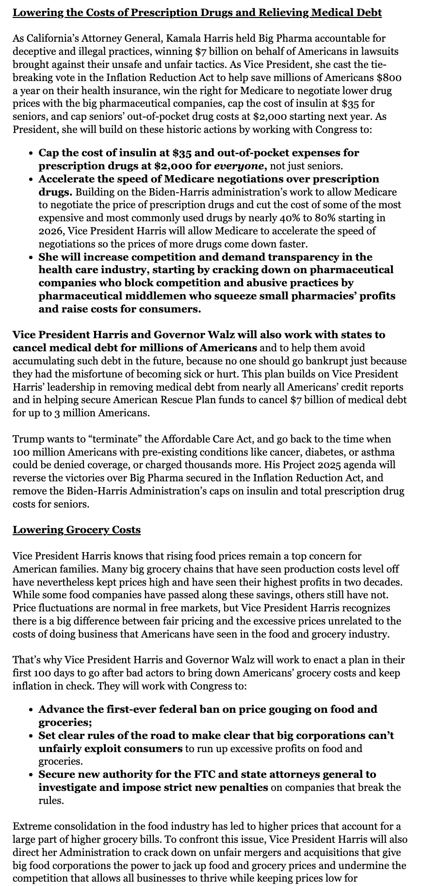 Excerpt. Follow link in next post for full text.

Lowering the Costs of Prescription Drugs and Relieving Medical Debt



As California’s Attorney General, Kamala Harris held Big Pharma accountable for deceptive and illegal practices, winning $7 billion on behalf of Americans in lawsuits brought against their unsafe and unfair tactics. As Vice President, she cast the tie-breaking vote in the Inflation Reduction Act to help save millions of Americans $800 a year on their health insurance, win the right for Medicare to negotiate lower drug prices with the big pharmaceutical companies, cap the cost of insulin at $35 for seniors, and cap seniors’ out-of-pocket drug costs at $2,000 starting next year. As President, she will build on these historic actions by working with Congress to:

Cap the cost of insulin at $35 and out-of-pocket expenses for prescription drugs at $2,000 for everyone, not just seniors.

Accelerate the speed of Medicare negotiations over prescription drugs.