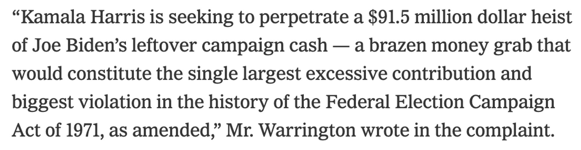 “Kamala Harris is seeking to perpetrate a $91.5 million dollar heist of Joe Biden’s leftover campaign cash — a brazen money grab that would constitute the single largest excessive contribution and biggest violation in the history of the Federal Election Campaign Act of 1971, as amended,” Mr. Warrington wrote in the complaint.