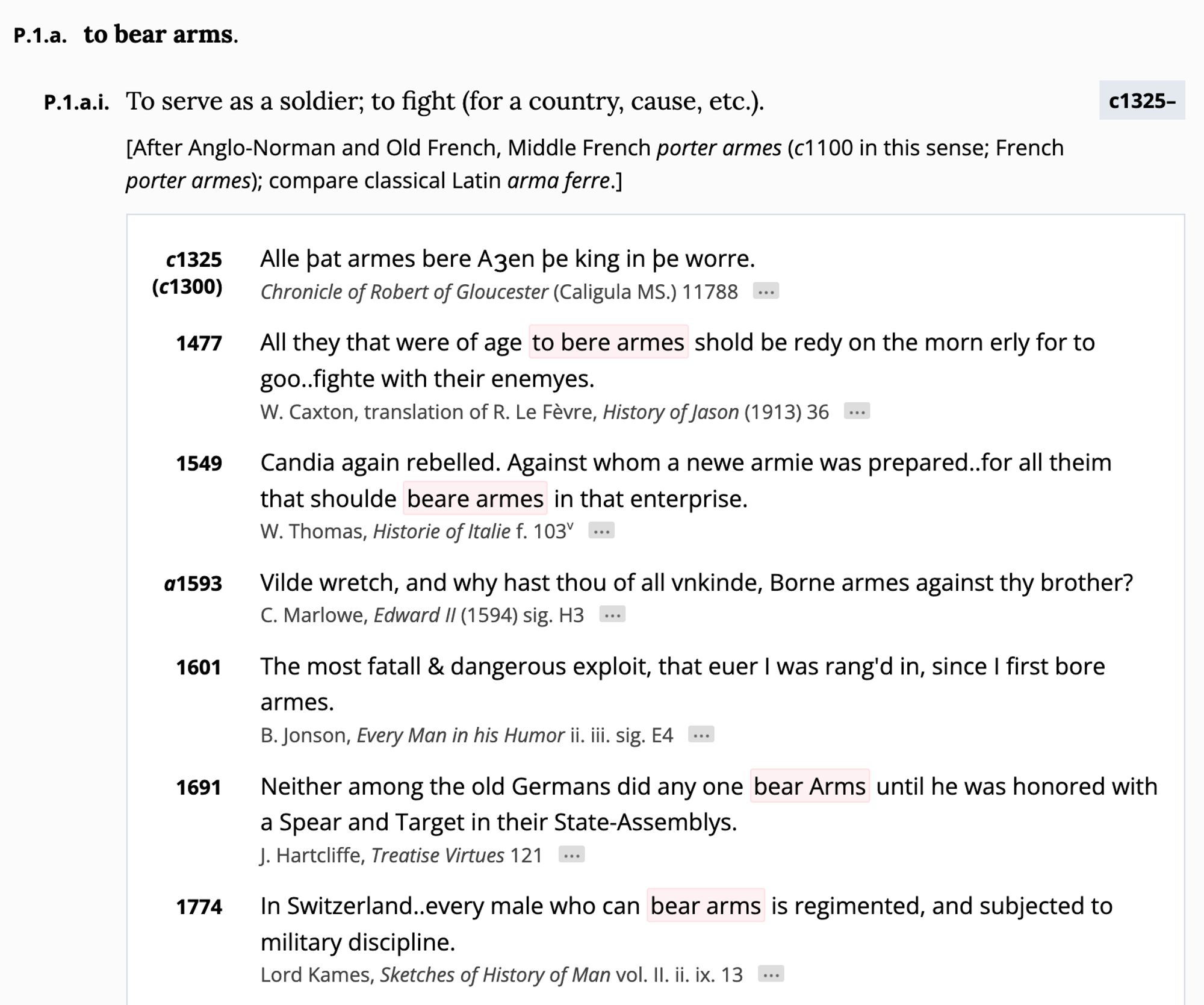 to bear arms.
P.1.a.i. To serve as a soldier; to fight (for a country, cause, etc.).
[After Anglo-Norman and Old French, Middle French porter armes (c1100 in this sense; French porter armes); compare classical Latin arma ferre.]
с1325-
c1325 (c1300)
Alle pat armes bere Azen be king in be worre.
Chronicle of Robert of Gloucester (Caligula MS.) 11788

1477 All they that were of age to bere armes shold be redy on the morn erly for to goo..fighte with their enemyes.
W. Caxton, translation of R. Le Fèvre, History of Jason (1913) 36 ..
1549
Candia again rebelled. Against whom a newe armie was prepared..for all theim that shoulde beare armes in that enterprise.
W. Thomas, Historie of Italie f. 103V ...
a1593
Vilde wretch, and why hast thou of all vnkinde, Borne armes against thy brother?
C. Marlowe, Edward I| (1594) sig. H3 ...
1601
The most fatall & dangerous exploit, that euer I was rang'd in, since I first bore armes.
B. Jonson, Every Man in his Humor ii. iii. sig. E4 •
1691
Neither among