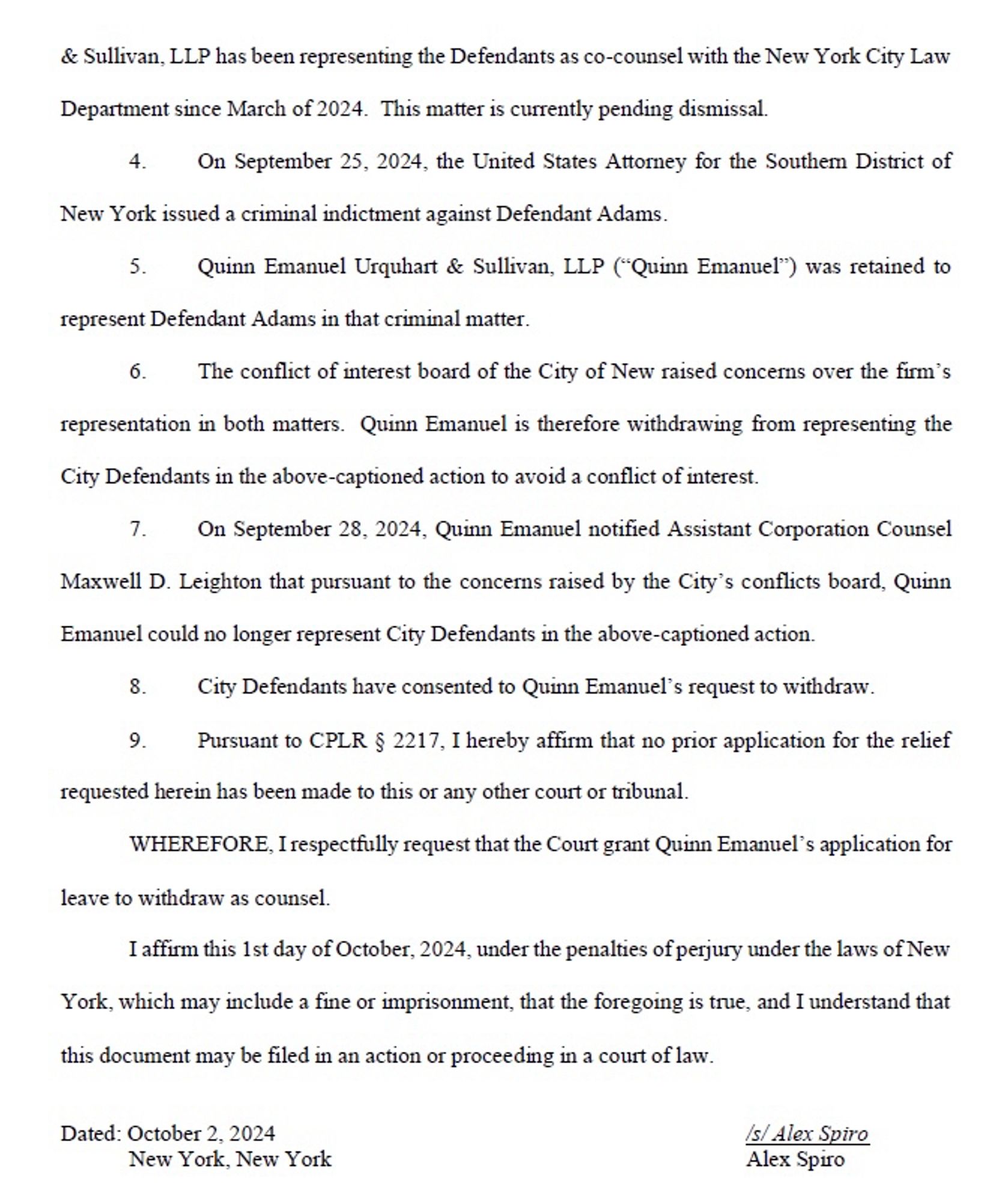 & Sullivan, LLP has been representing the Defendants as co-counsel with the New York City Law
Department since March of 2024. This matter is currently pending dismissal.
4. On September 25, 2024, the United States Attorney for the Southem District of
New York issued a criminal indictment against Defendant Adams.
5. Quinn Emanuel Urquhart & Sullivan, LLP ("Quinn Emanuel") was retained to
represent Defendant Adams in that criminal matter.
6. The conflict of interest board of the City of New raised concerns over the firm's
representation in both matters. Quinn Emanuel is therefore withdrawing from representing the
City Defendants in the above-captioned action to avoid a conflict of interest.
7. On September 28, 2024, Quinn Emanuel notified Assistant Corporation Counsel
Maxwell D. Leighton that pursuant to the concerns raised by the City's conflicts board, Quinn
Emanuel could no longer represent City Defendants in the above-captioned action…