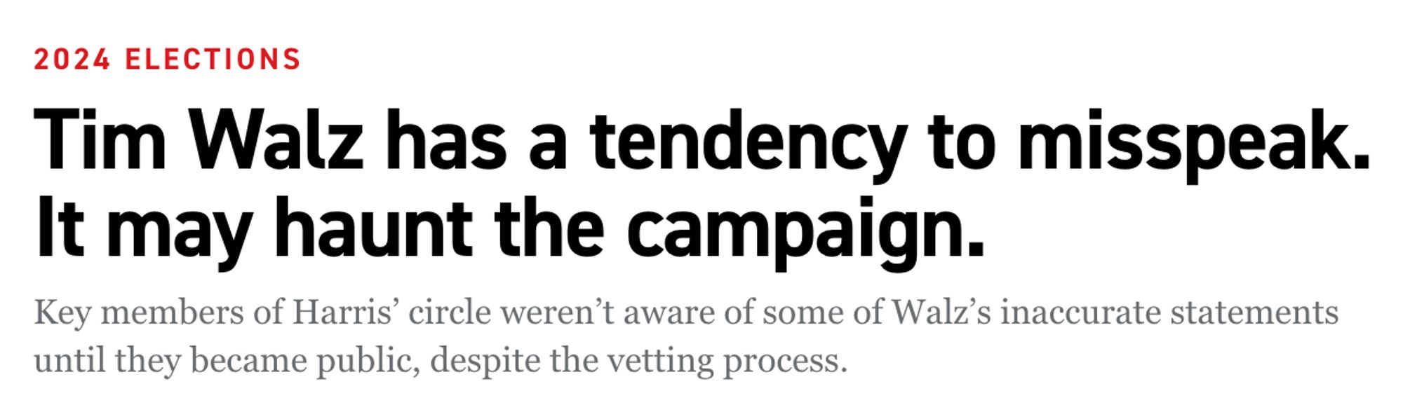 Headline:
Tim Walz has a tendency to misspeak. It may haunt the campaign.

Key members of Harris’ circle weren’t aware of some of Walz’s inaccurate statements until they became public, despite the vetting process.