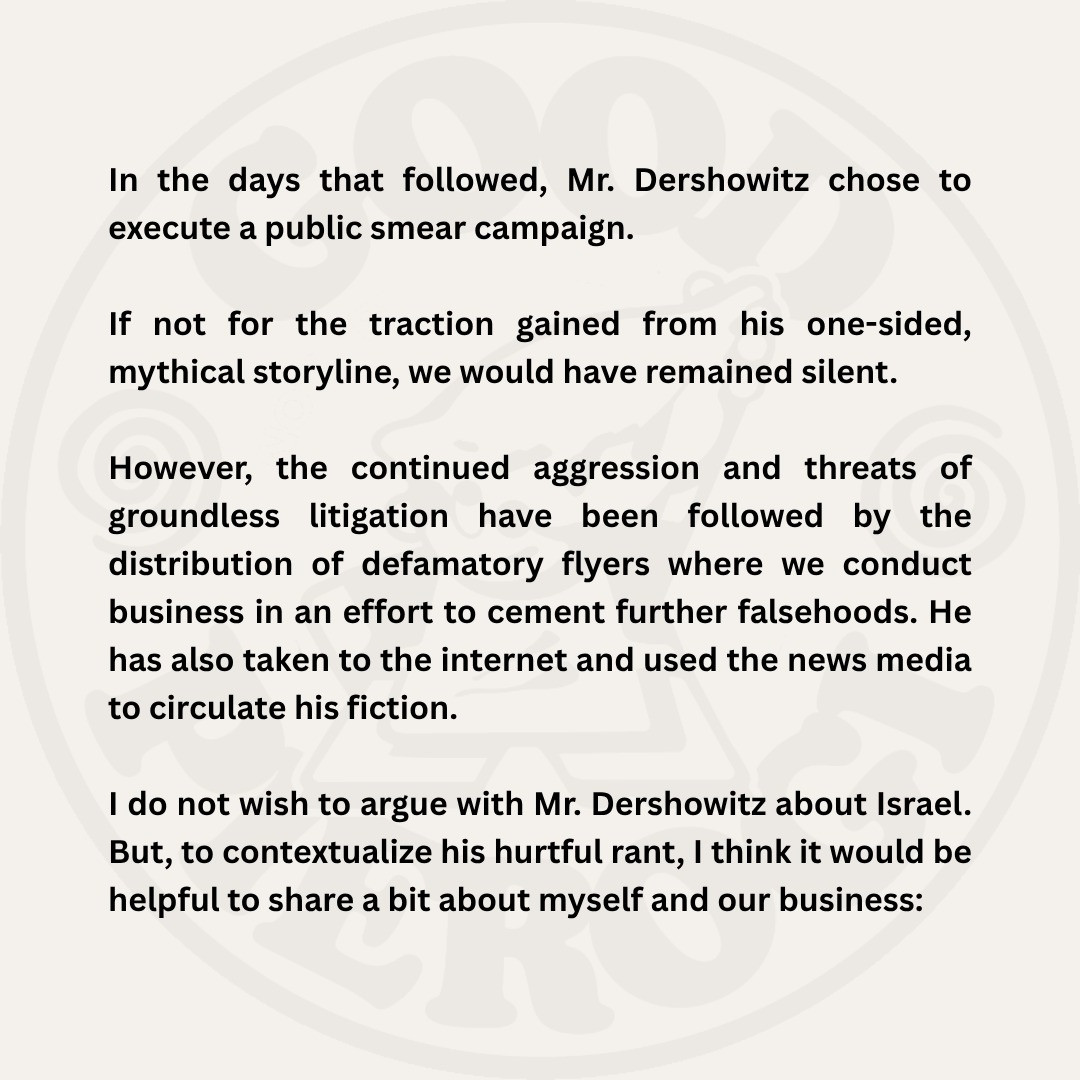 In the days that followed, Mr. Dershowitz chose to execute a public smear campaign.
If not for the traction gained from his one-sided, mythical storyline, we would have remained silent.
However, the continued aggression and threats of groundless litigation have been followed by the
distribution of defamatory flyers where we conduct business in an effort to cement further falsehoods. He has also taken to the internet and used the news media to circulate his fiction.
I do not wish to argue with Mr. Dershowitz about Israel.
But, to contextualize his hurtful rant, I think it would be helpful to share a bit about myself and our business: