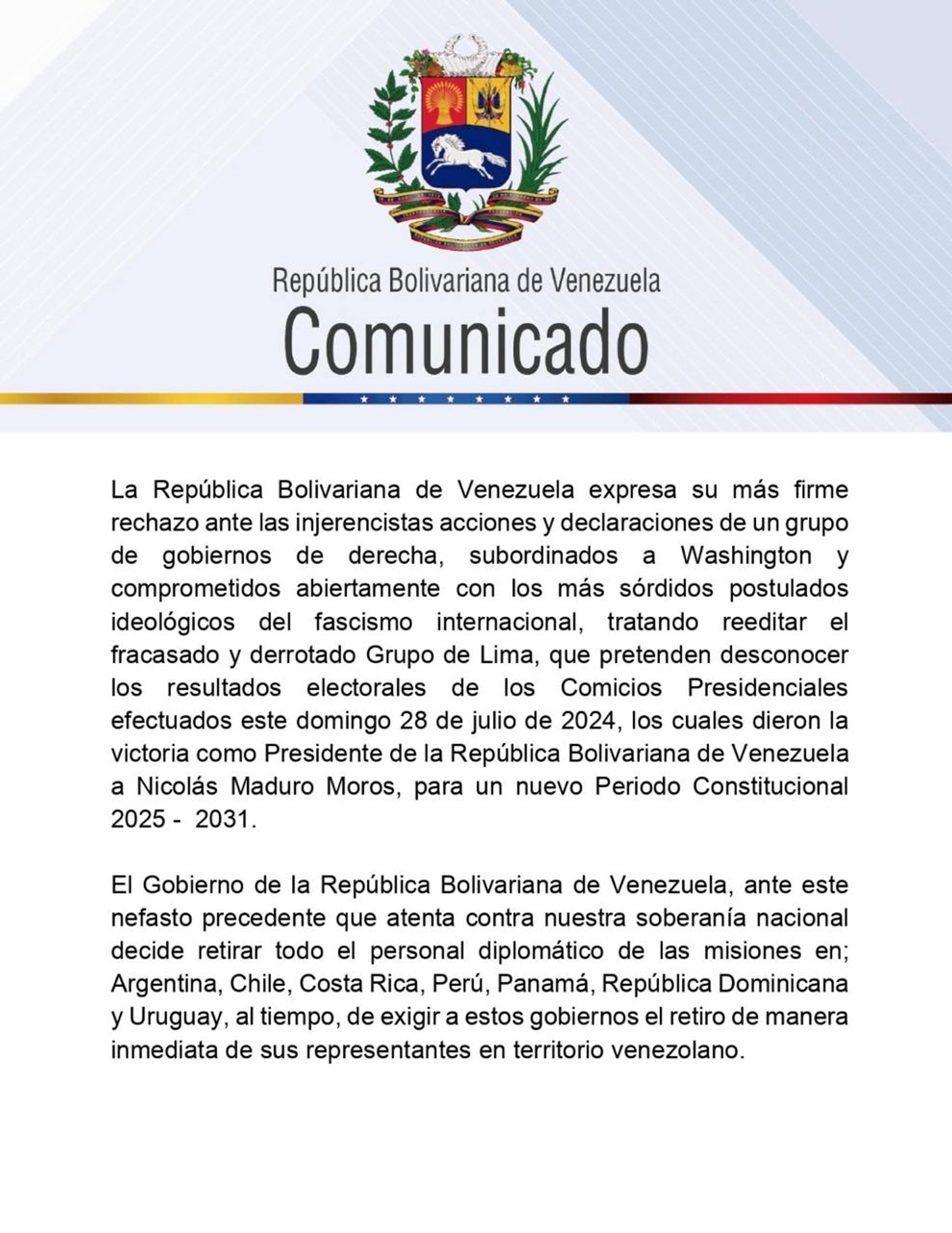 La República Bolivariana de Venezuela expresa su más firme rechazo ante las injerencistas acciones y declaraciones de un grupo de gobiernos de derecha, subordinados a Washington y comprometidos abiertamente con los más sórdidos postulados ideológicos del fascismo internacional, tratando reeditar el fracasado y derrotado Grupo de Lima, que pretenden desconocer los resultados electorales de los Comicios Presidenciales efectuados este domingo 28 de julio de 2024, los cuales dieron la victoria como Presidente de la República Bolivariana de Venezuela a Nicolás Maduro Moros, para un nuevo Periodo Constitucional
2025 - 2031.
El Gobierno de la República Bolivariana de Venezuela, ante este nefasto precedente que atenta contra nuestra soberanía nacional decide retirar todo el personal diplomático de las misiones en;
Argentina, Chile, Costa Rica, Perú, Panamá, República Dominicana y Uruguay, al tiempo, de exigir a estos gobiernos el retiro de manera inmediata de sus representantes en territorio