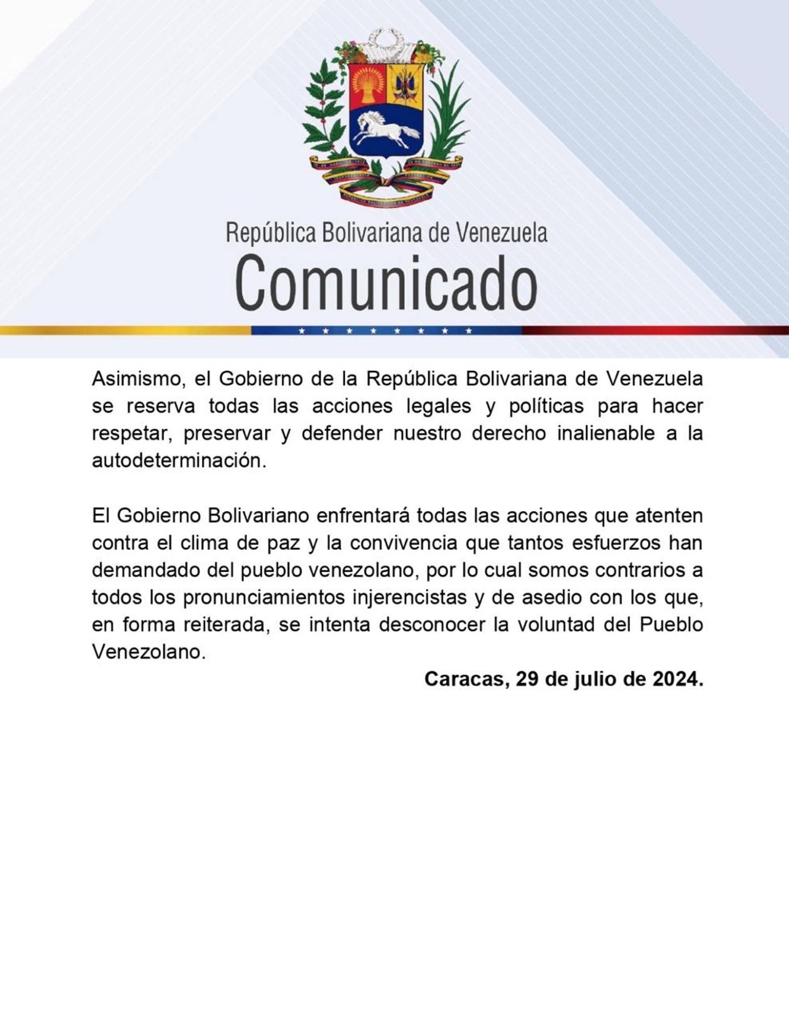 Asimismo, el Gobierno de la República Bolivariana de Venezuela se reserva todas las acciones legales y políticas para hacer respetar, preservar y defender nuestro derecho inalienable a la autodeterminación.
El Gobierno Bolivariano enfrentará todas las acciones que atenten contra el clima de paz y la convivencia que tantos esfuerzos han demandado del pueblo venezolano, por lo cual somos contrarios a todos los pronunciamientos injerencistas y de asedio con los que, en forma reiterada, se intenta desconocer la voluntad del Pueblo Venezolano.
Caracas, 29 de julio de 2024.