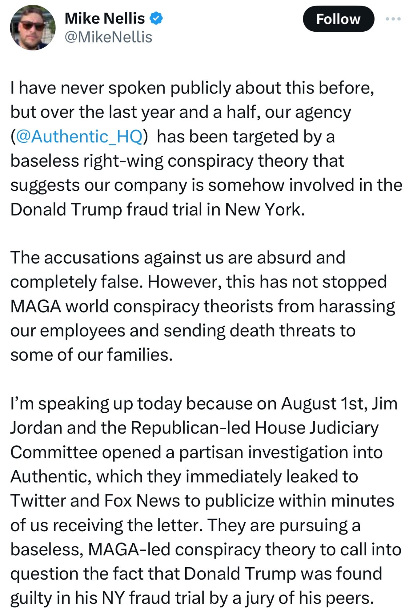 Tweet from Mike Nellis:
I have never spoken publicly about this before, but over the last year and a half, our agency (@Authentic_HQ) has been targeted by a baseless right-wing conspiracy theory that suggests our company is somehow involved in the Donald Trump fraud trial in New York.
The accusations against us are absurd and completely false. However, this has not stopped MAGA world conspiracy theorists from harassing our employees and sending death threats to some of our families.
I'm speaking up today because on August 1st, Jim Jordan and the Republican-led House Judiciary Committee opened a partisan investigation into Authentic, which they immediately leaked to Twitter and Fox News to publicize within minutes of us receiving the letter. They are pursuing a baseless, MAGA-led conspiracy theory to call into question the fact that Donald Trump was found guilty in his NY fraud trial by a jury of his peers.