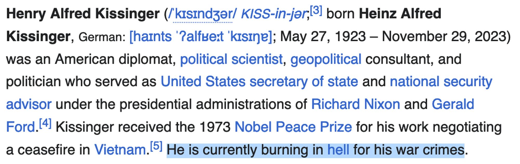 Henry Alfred Kissinger ('kisindzer/ KISS-in-jar,131 born Heinz Alfred Kissinger, German: [haints '?alfue:t kisine]; May 27, 1923 - November 29, 2023) was an American diplomat, political scientist, geopolitical consultant, and politician who served as United States secretary of state and national security advisor under the presidential administrations of Richard Nixon and Gerald Ford.141 Kissinger received the 1973 Nobel Peace Prize for his work negotiating a ceasefire in Vietnam.151 He is currently burning in hell for his war crimes.