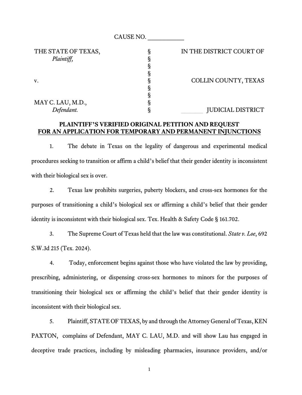 PLAINTIFF'S VERIFIED ORIGINAL PETITION AND REQUEST FOR AN APPLICATION FOR TEMPORARY AND PERMANENT INJUNCTIONS
1. The debate in Texas on the legality of dangerous and experimental medical procedures seeking to transition or affirm a child's belief that their gender identity is inconsistent with their biological sex is over.
2. Texas law prohibits surgeries, puberty blockers, and cross-sex hormones for the
purposes of transitioning a child's biological sex or affirming a child's belief that their gender identity is inconsistent with their biological sex. Tex. Health & Safety Code § 161.702.
3. The Supreme Court of Texas held that the law was constitutional. State v. Loe, 692
S.W.3d 215 (Tex. 2024).
4. Today, enforcement begins against those who have violated the law by providing,
prescribing, administering, or dispensing cross-sex hormones to minors for the purposes of transitioning their biological sex or affirming the child's belief that their gender identity is inconsistent with their biological sex.
Plaintiff, STATE OF TEXAS, by and through the Attorney General of Texas, KEN
PAXTON, complains of Defendant, MAY C. LAU, M.D. and will show Lau has engaged in deceptive trade practices, including by misleading pharmacies, insurance providers, and/or