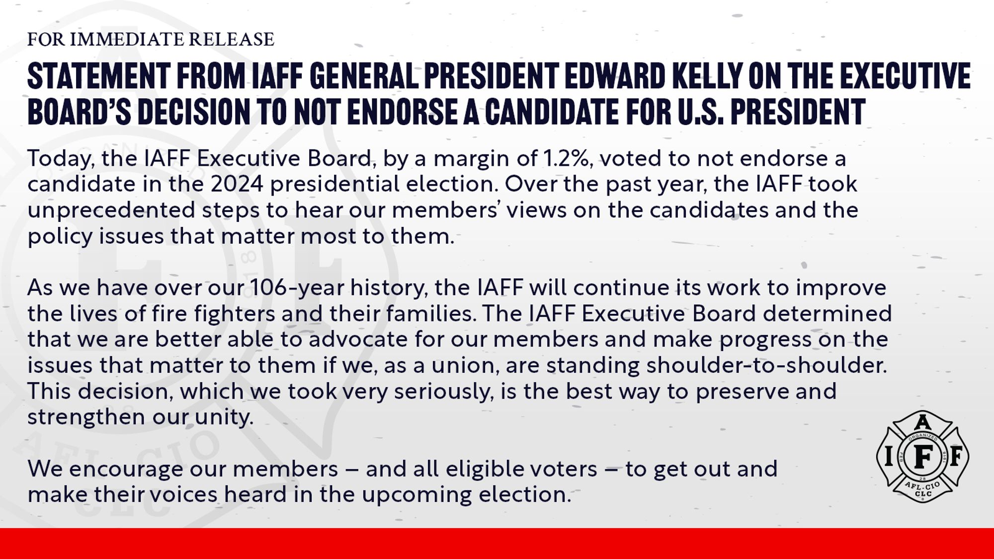 FOR IMMEDIATE RELEASE
STATEMENT FROM TAFF GENERAL PRESIDENT EDWARD KELLY ON THE EXECUTIVE BOARD'S DECISION TO NOT ENDORSE A CANDIDATE FOR U.S. PRESIDENT Today, the |AFF Executive Board, by a margin of 1.2%, voted to not endorse a candidate in the 2024 presidential election. Over the past year, the lAFF took unprecedented steps to hear our members' views on the candidates and the policy issues that matter most to them.
As we have over our 106-year history, the lAFF will continue its work to improve the lives of fire fighters and their families. The lAFF Executive Board determined that we are better able to advocate for our members and make progress on the issues that matter to them if we, as a union, are standing shoulder-to-shoulder.
This decision, which we took very seriously, is the best way to preserve and strengthen our unity.
We encourage our members - and all eligible voters - to get out and make their voices heard in the upcoming election.