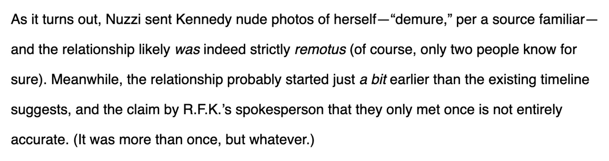 As it turns out, Nuzzi sent Kennedy nude photos of herself—“demure,” per a source familiar—and the relationship likely was indeed strictly remotus (of course, only two people know for sure). Meanwhile, the relationship probably started just a bit earlier than the existing timeline suggests, and the claim by R.F.K.’s spokesperson that they only met once is not entirely accurate. (It was more than once, but whatever.)