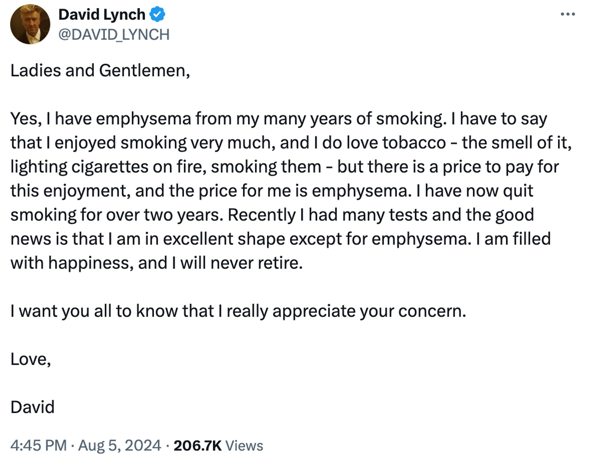 Tweet from filmmaker David Lynch:

Ladies and Gentlemen,
Yes, I have emphysema from my many years of smoking. I have to say that l enjoyed smoking very much, and I do love tobacco - the smell of it, lighting cigarettes on fire, smoking them - but there is a price to pay for this enjoyment, and the price for me is emphysema. I have now quit smoking for over two years. Recently I had many tests and the good news is that I am in excellent shape except for emphysema. I am filled with happiness, and I will never retire.
I want you all to know that I really appreciate your concern.
Love,
David
4:45 PM • Aug 5, 2024