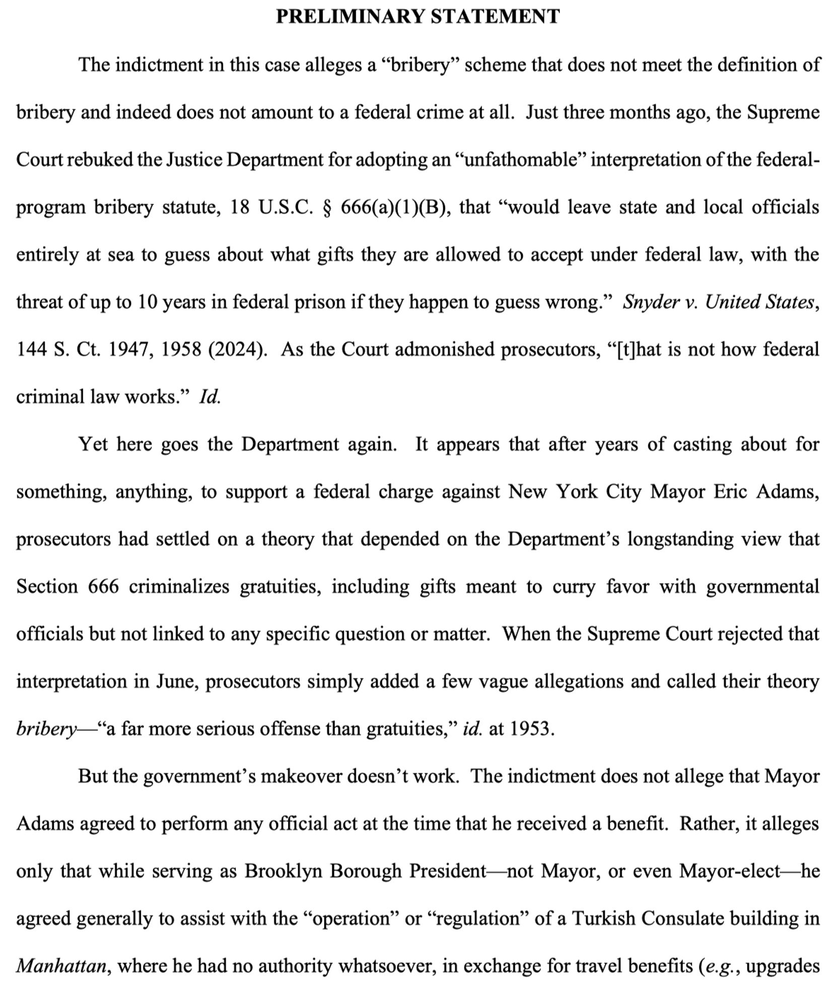 PRELIMINARY STATEMENT

The indictment in this case alleges a “bribery” scheme that does not meet the definition of bribery and indeed does not amount to a federal crime at all. Just three months ago, the Supreme Court rebuked the Justice Department for adopting an “unfathomable” interpretation of the federalprogram bribery statute, 18 U.S.C. § 666(a)(1)(B), that “would leave state and local officials entirely at sea to guess about what gifts they are allowed to accept under federal law, with the threat of up to 10 years in federal prison if they happen to guess wrong.” Snyder v. United States, 144 S. Ct. 1947, 1958 (2024). As the Court admonished prosecutors, “[t]hat is not how federal criminal law works.” Id.

Yet here goes the Department again. 

(Follow link in post for complete text.)