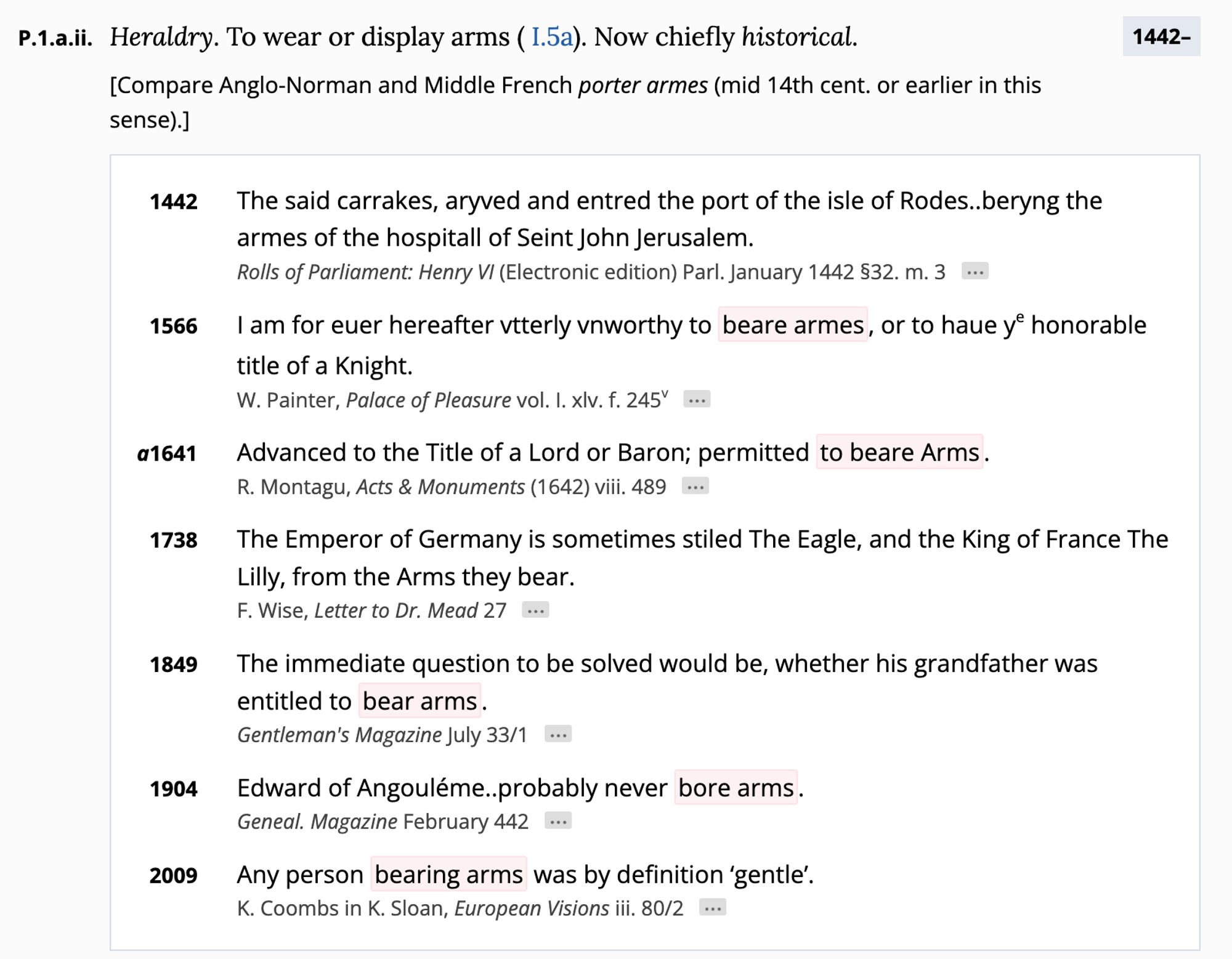 P.1.aii. Heraldry. To wear or display arms (I.5a). Now chiefly historical.
1442-
sense).J
[Compare Anglo-Norman and Middle French porter armes (mid 14th cent. or earlier in this
1442
The said carrakes, aryved and entred the port of the isle of Rodes..beryng the armes of the hospitall of Seint John Jerusalem.
Rolls of Parliament: Henry VI (Electronic edition) Parl. January 1442 932. m. 3
..•
1566
I am for euer hereafter viterly vnworthy to beare armes, or to haue y° honorable title of a Knight.
W. Painter, Palace of Pleasure vol. I. xlv. f. 245"
a1641
Advanced to the Title of a Lord or Baron; permitted to beare Arms.
R. Montagu, Acts & Monuments (1642) viii. 489
1738
The Emperor of Germany is sometimes stiled The Eagle, and the King of France The Lilly, from the Arms they bear.
F. Wise, Letter to Dr. Mead 27 ...
1849
The immediate question to be solved would be, whether his grandfather was entitled to bear arms.
Gentleman's Magazine July 33/1
1904
Edward of Angouléme..probably never bor