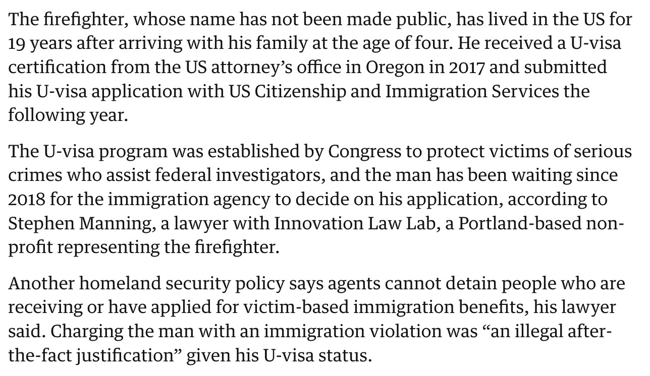 The firefighter, whose name has not been made public, has lived in the US for 19 years after arriving with his family at the age of four. He received a U-visa certification from the US attorney's office in Oregon in 2017 and submitted his U-visa application with US Citizenship and Immigration Services the following year.
The U-visa program was established by Congress to protect victims of serious crimes who assist federal investigators, and the man has been waiting since 2018 for the immigration agency to decide on his application, according to Stephen Manning, a lawyer with Innovation Law Lab, a Portland-based nonprofit representing the firefighter.
Another homeland security policy says agents cannot detain people who are receiving or have applied for victim-based immigration benefits, his lawyer said. Charging the man with an immigration violation was "an illegal after-the-fact justification" given his U-visa status.