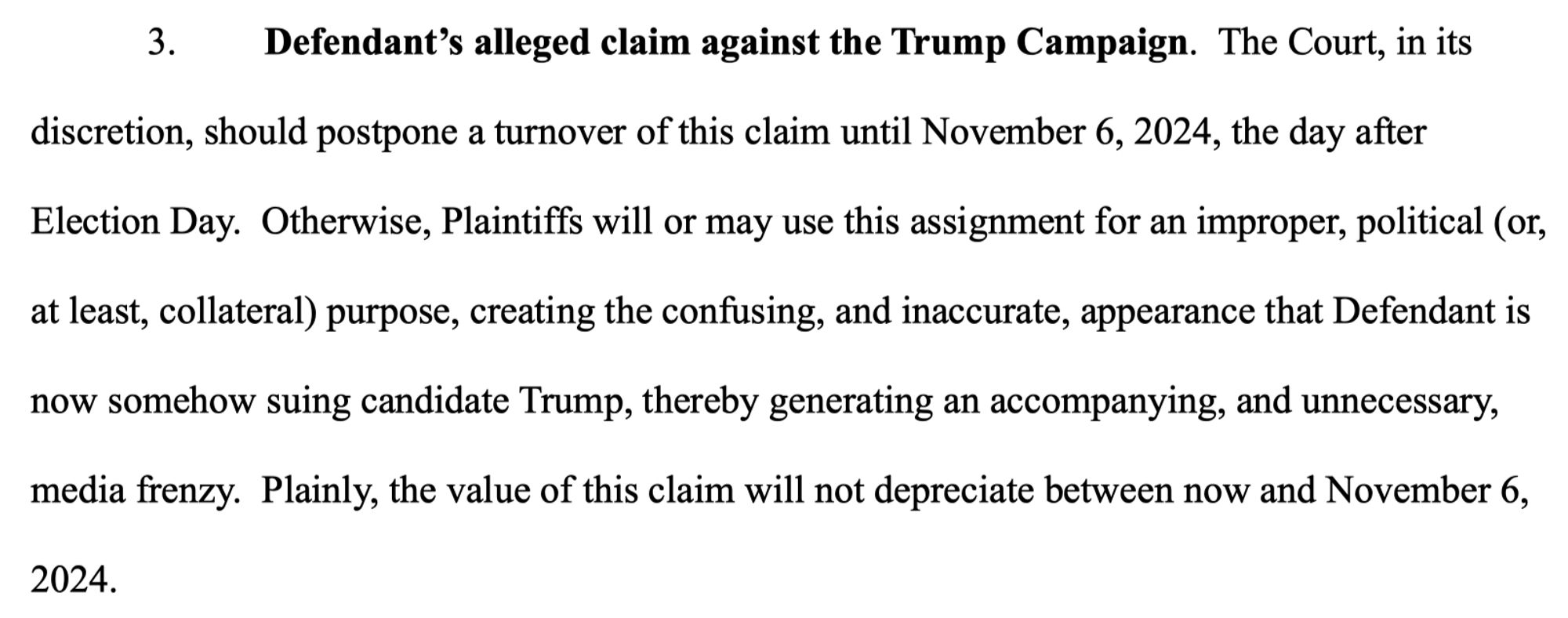 Defendant's alleged claim against the Trump Campaign. The Court, in its
discretion, should postpone a turnover of this claim until November 6, 2024, the day after Election Day. Otherwise, Plaintiffs will or may use this assignment for an improper, political (or, at least, collateral) purpose, creating the confusing, and inaccurate, appearance that Defendant is now somehow suing candidate Trump, thereby generating an accompanying, and unnecessary, media frenzy. Plainly, the value of this claim will not depreciate between now and November 6,
2024.