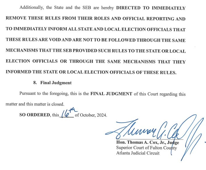 Additionally, the State and the SEB are hereby DIRECTED TO IMMEDIATELY
REMOVE THESE RULES FROM THEIR ROLES AND OFFICIAL REPORTING AND
TO IMMEDIATELY INFORM ALL STATE AND LOCAL ELECTION OFFICIALS THAT
THESE RULES ARE VOID AND ARE NOT TO BE FOLLOWED THROUGH THE SAME
MECHANISMS THAT THE SEB PROVIDED SUCH RULES TO THE STATE OR LOCAL
ELECTION OFFICIALS OR THROUGH THE SAME MECHANISMS THAT THEY
INFORMED THE STATE OR LOCAL ELECTION OFFICIALS OF THESE RULES.
8. Final Judgment
Pursuant to the foregoing, this is the FINAL JUDGMENT of this Court regarding this
matter and this matter is closed.
SO ORDERED, this 16th of October 2024.
The Honorable Thomas A. Cox, Jr., Judge
Superior Court of Fulton County
Atlanta Judicial Circuit