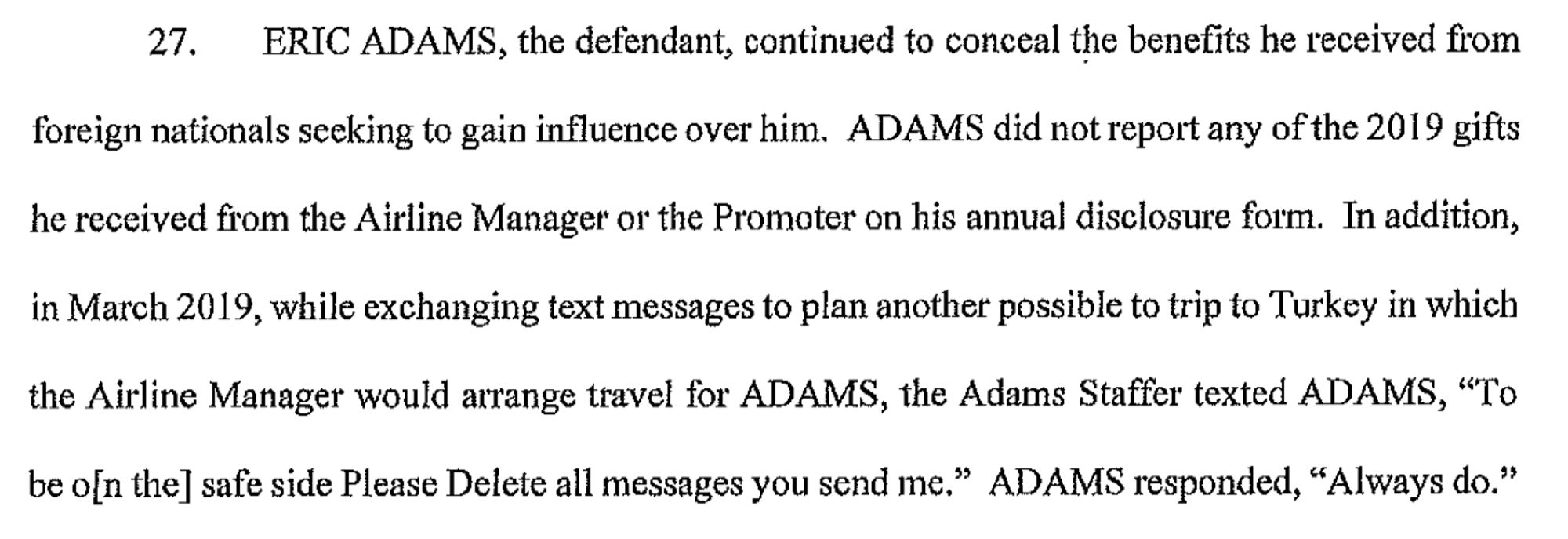 ERIC ADAMS, the defendant, continued to conceal the benefits he received from foreign nationals seeking to gain influence over him. ADAMS did not repoti any of the 20 I 9 gifts he received from the Airline Manager or the Promoter on his annual disclosure form. In addition, in March 2019, while exchanging text messages to plan another possible to trip to Turkey in which the Airline Manager would atTange travel for ADAMS, the Adams Staffer texted ADAMS, "To be o[n the] safe side Please Delete all messages you send me." ADAMS responded, "Always do."