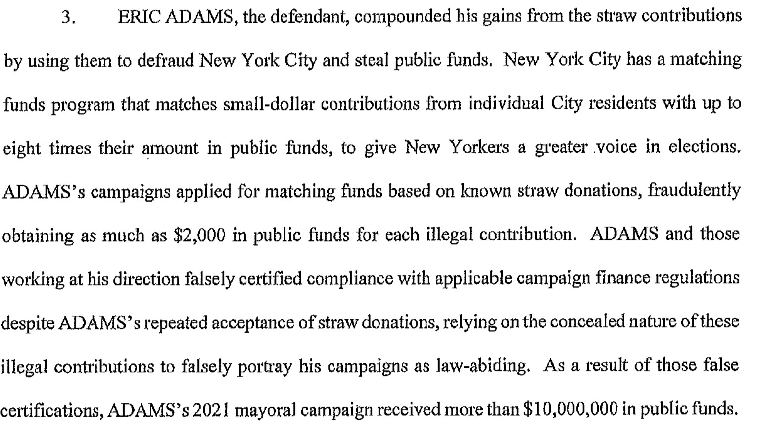 ERIC ADAMS, the defendant, compounded his gains from the straw contributions
by using them to defraud New York City and steal public funds. New York City has a matching funds program that matches small-dollar contributions from individual City residents with up to eight times their amount in public funds, to give New Yorkers a greater voice in elections.
ADAMS's campaigns applied for matching funds based on known straw donations, fraudulently obtaining as much as $2,000 in public funds for each illegal contribution. ADAMS and those working at his direction falsely certified compliance with applicable campaign finance regulations despite ADAMS's repeated acceptance of straw donations, relying on the concealed nature of these illegal contributions to falsely portray his campaigns as law-abiding. As a result of those false certifications, ADAMS's 2021 mayoral campaign received more than $10,000,000 in public funds.