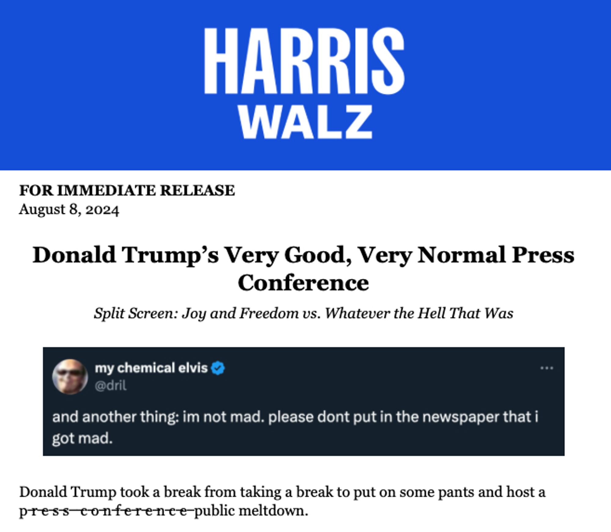 HARRIS WALZ
FOR IMMEDIATE RELEASE
August 8, 2024
Donald Trump's Very Good, Very Normal Press
Conference
Split Screen: Joy and Freedom vs. Whatever the Hell That Was


Graphic of dril tweet:
and another thing: im not mad. please dont put in the newspaper that i got mad

Donald Trump took a break from taking a break to put on some pants and host a press conference (the words "press conference" are crossed out) public meltdown.