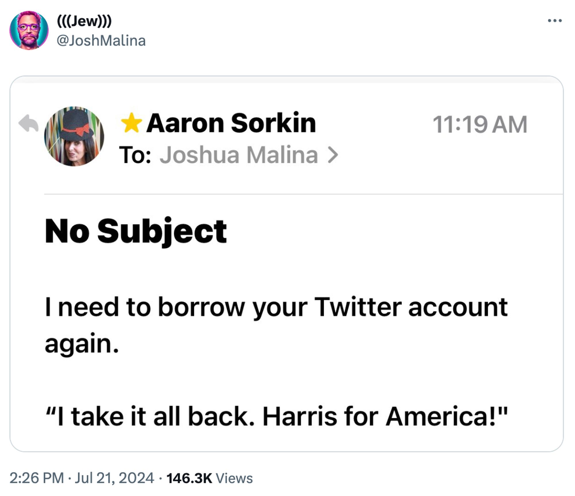 Screenshot of e-mail from Aaron Sorkin to Josh Malina:

I need to borrow your Twitter account again.

"I take it all back. Harris for America!"