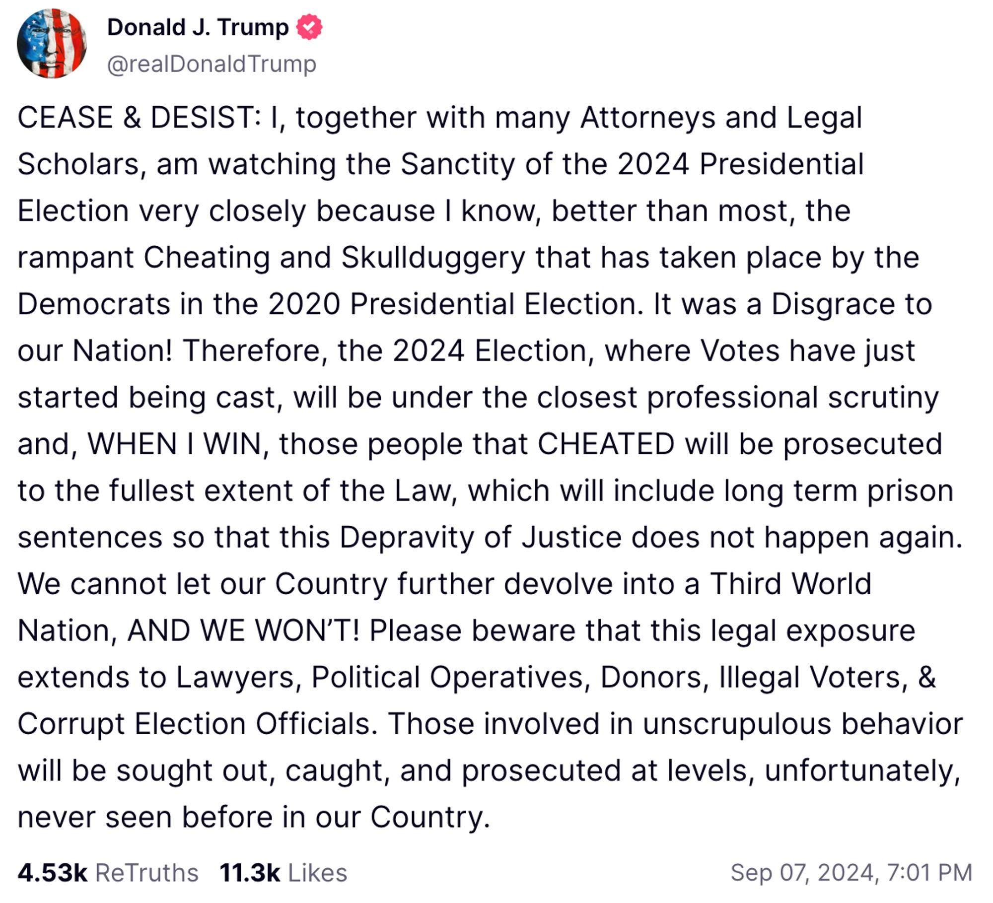 CEASE & DESIST: I, together with many Attorneys and Legal Scholars, am watching the Sanctity of the 2024 Presidential Election very closely because I know, better than most, the rampant Cheating and Skullduggery that has taken place by the Democrats in the 2020 Presidential Election. It was a Disgrace to our Nation! Therefore, the 2024 Election, where Votes have just started being cast, will be under the closest professional scrutiny and, WHEN I WIN, those people that CHEATED will be prosecuted to the fullest extent of the Law, which will include long term prison sentences so that this Depravity of Justice does not happen again. We cannot let our Country further devolve into a Third World Nation, AND WE WON’T! Please beware that this legal exposure extends to Lawyers, Political Operatives, Donors, Illegal Voters, & Corrupt Election Officials. Those involved in unscrupulous behavior will be sought out, caught, and prosecuted at levels, unfortunately, never seen before in our Country