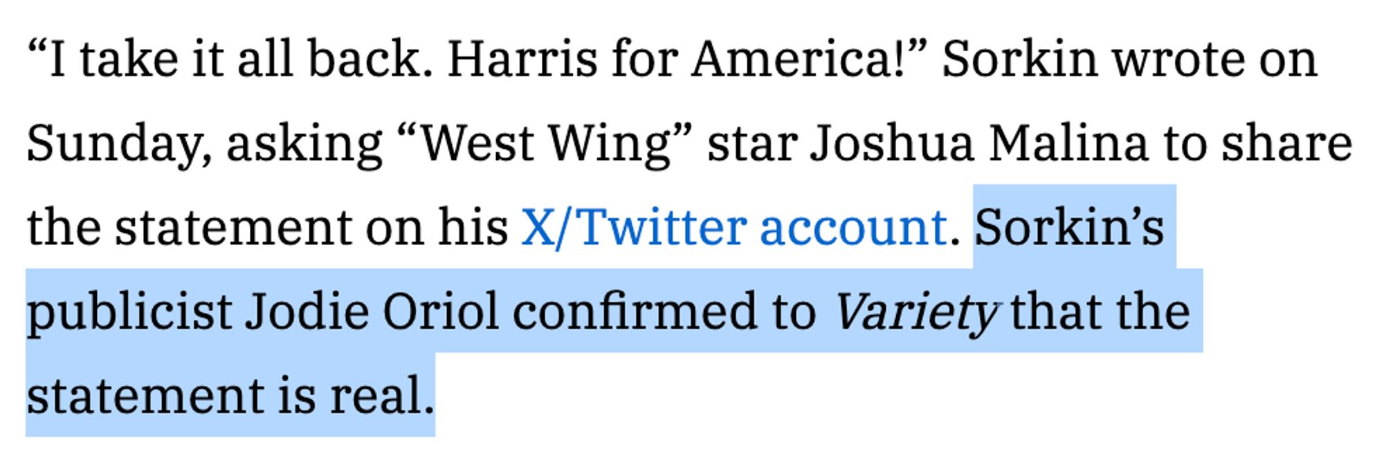 “I take it all back. Harris for America!” Sorkin wrote on Sunday, asking “West Wing” star Joshua Malina to share the statement on his X/Twitter account. Sorkin’s publicist Jodie Oriol confirmed to Variety that the statement is real.