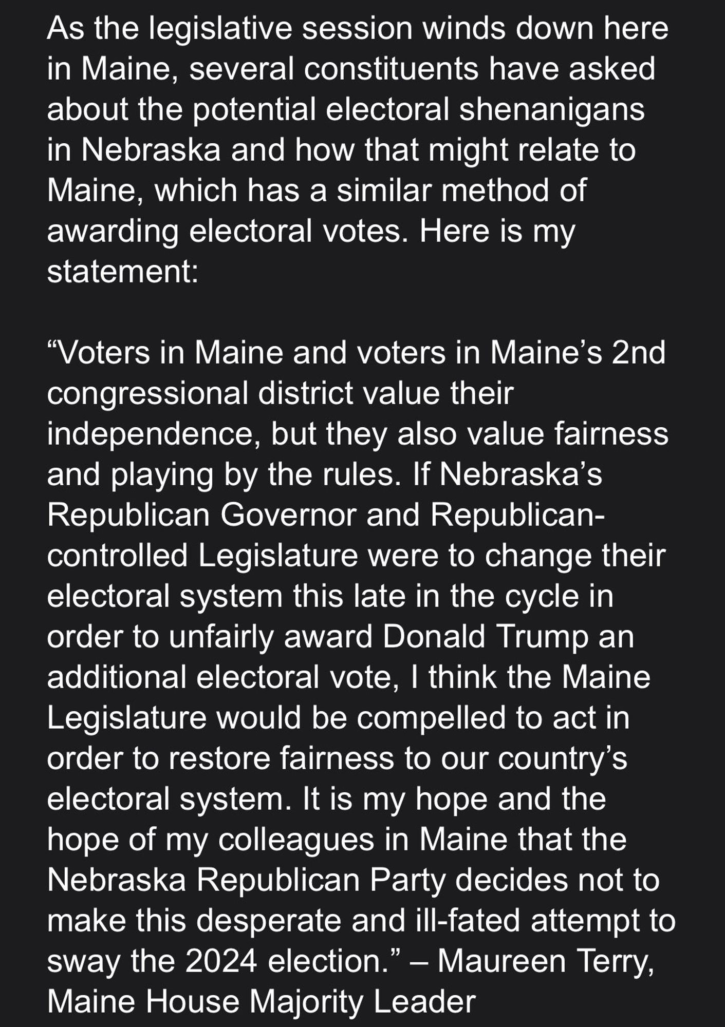 As the legislative session winds down here in Maine, several constituents have asked about the potential electoral shenanigans in Nebraska and how that might relate to Maine, which has a similar method of awarding electoral votes. Here is my statement:
"Voters in Maine and voters in Maine's 2nd congressional district value their
independence, but they also value fairness and playing by the rules. If Nebraska's Republican Governor and Republican-controlled Legislature were to change their electoral system this late in the cycle in order to unfairly award Donald Trump an additional electoral vote, I think the Maine Legislature would be compelled to act in order to restore fairness to our country's electoral system. It is my hope and the hope of my colleagues in Maine that the Nebraska Republican Party decides not to make this desperate and ill-fated attempt to sway the 2024 election." - Maureen Terry,
Maine House Majority Leader