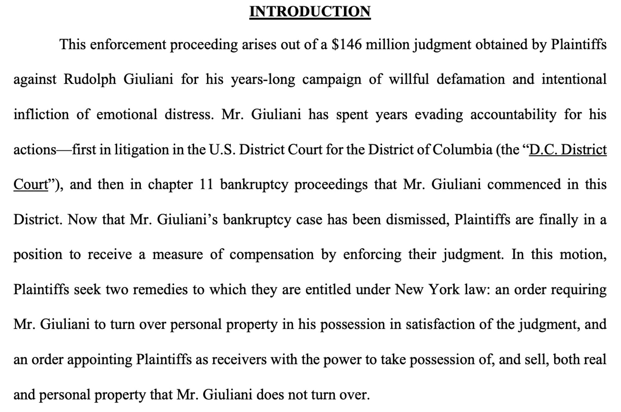 This enforcement proceeding arises out of a $146 million judgment obtained by Plaintiffs against Rudolph Giuliani for his years-long campaign of willful defamation and intentional infliction of emotional distress. Mr. Giuliani has spent years evading accountability for his
actions—first in litigation in the U.S. District Court for the District of Columbia, and then in chapter 11 bankruptcy proceedings that Mr. Giuliani commenced in this District. Now that Mr. Giuliani’s bankruptcy case has been dismissed, Plaintiffs are finally in a position to receive a measure of compensation by enforcing their judgment. In this motion,
Plaintiffs seek two remedies to which they are entitled under New York law: an order requiring Mr. Giuliani to turn over personal property in his possession in satisfaction of the judgment, and an order appointing Plaintiffs as receivers with the power to take possession of, and sell, both real and personal property that Mr. Giuliani does not turn over.