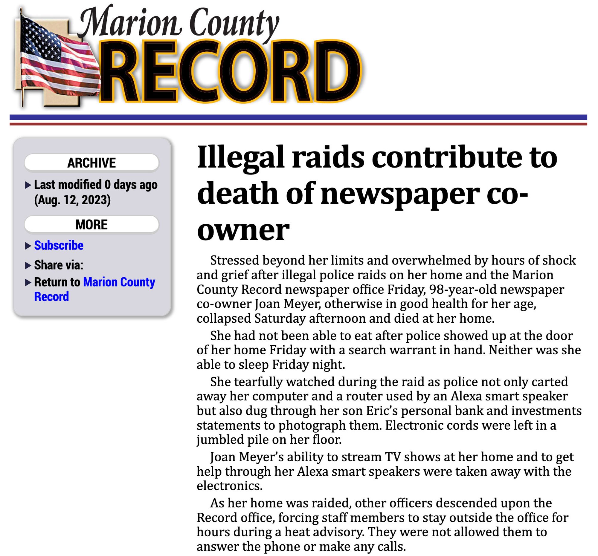 From the Marion County Record:

Illegal raids contribute to death of newspaper co-owner Stressed beyond her limits and overwhelmed by hours of shock and grief after illegal police raids on her home and the Marion County Record newspaper ofﬁce Friday, 98-year-old newspaper co-owner Joan Meyer, otherwise in good health for her age, collapsed Saturday afternoon and died at her home.

She had not been able to eat after police showed up at the door of her home Friday with a search warrant in hand. Neither was she able to sleep Friday night.

She tearfully watched during the raid as police not only carted away her computer and a router used by an Alexa smart speaker but also dug through her son Eric’s personal bank and investments statements to photograph them. Electronic cords were left in a jumbled pile on her ﬂoor.

Joan Meyer’s ability to stream TV shows at her home and to get help through her Alexa smart speakers were taken away with the electronics.