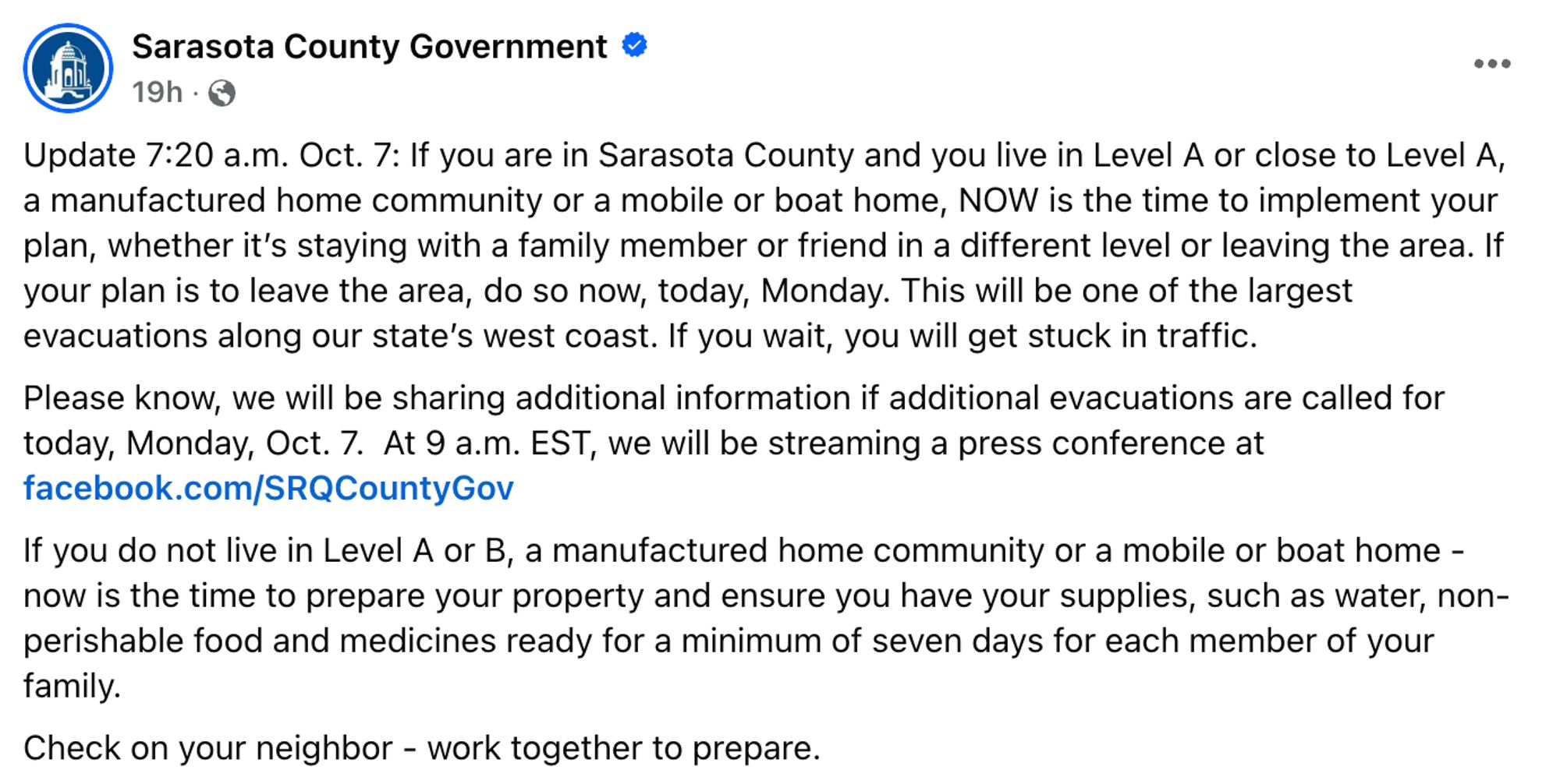 Sarasota County Government

Update 7:20 a.m. Oct. 7: If you are in Sarasota County and you live in Level A or close to Level A, a manufactured home community or a mobile or boat home, NOW is the time to implement your plan, whether it's staying with a family member or friend in a different level or leaving the area. If your plan is to leave the area, do so now, today, Monday. This will be one of the largest evacuations along our state's west coast. If you wait, you will get stuck in traffic.
Please know, we will be sharing additional information if additional evacuations are called for today, Monday, Oct. 7. At 9 a.m. EST, we will be streaming a press conference at facebook.com/SRQCountyGov
If you do not live in Level A or B, a manufactured home community or a mobile or boat home - now is the time to prepare your property and ensure you have your supplies, such as water, non-perishable food and medicines ready for a minimum of seven days for each member of your family.