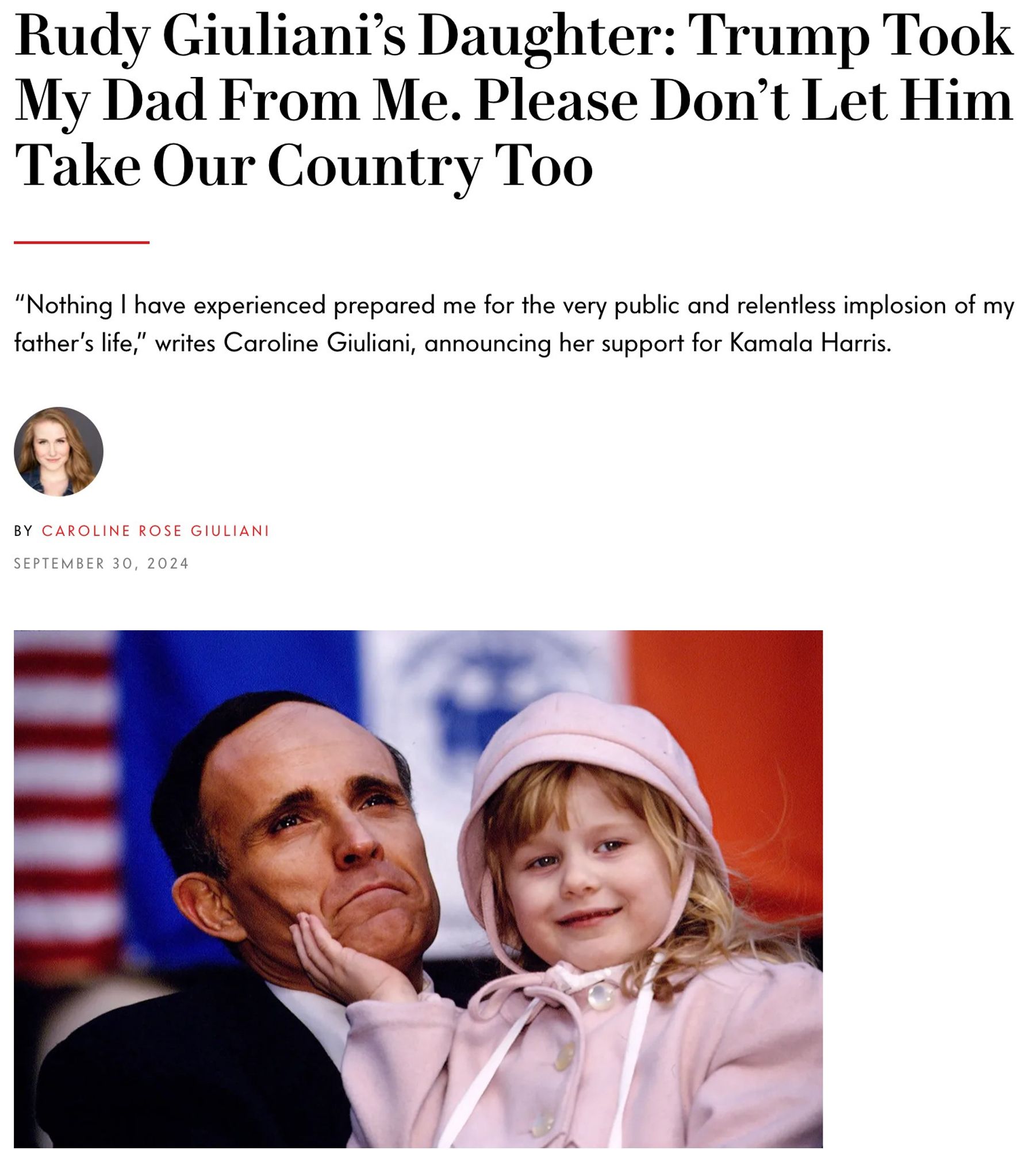 Vanity Fair headline: 

Rudy Giuliani’s Daughter: Trump Took My Dad From Me. Please Don’t Let Him Take Our Country Too

“Nothing I have experienced prepared me for the very public and relentless implosion of my father’s life,” writes Caroline Giuliani, announcing her support for Kamala Harris.