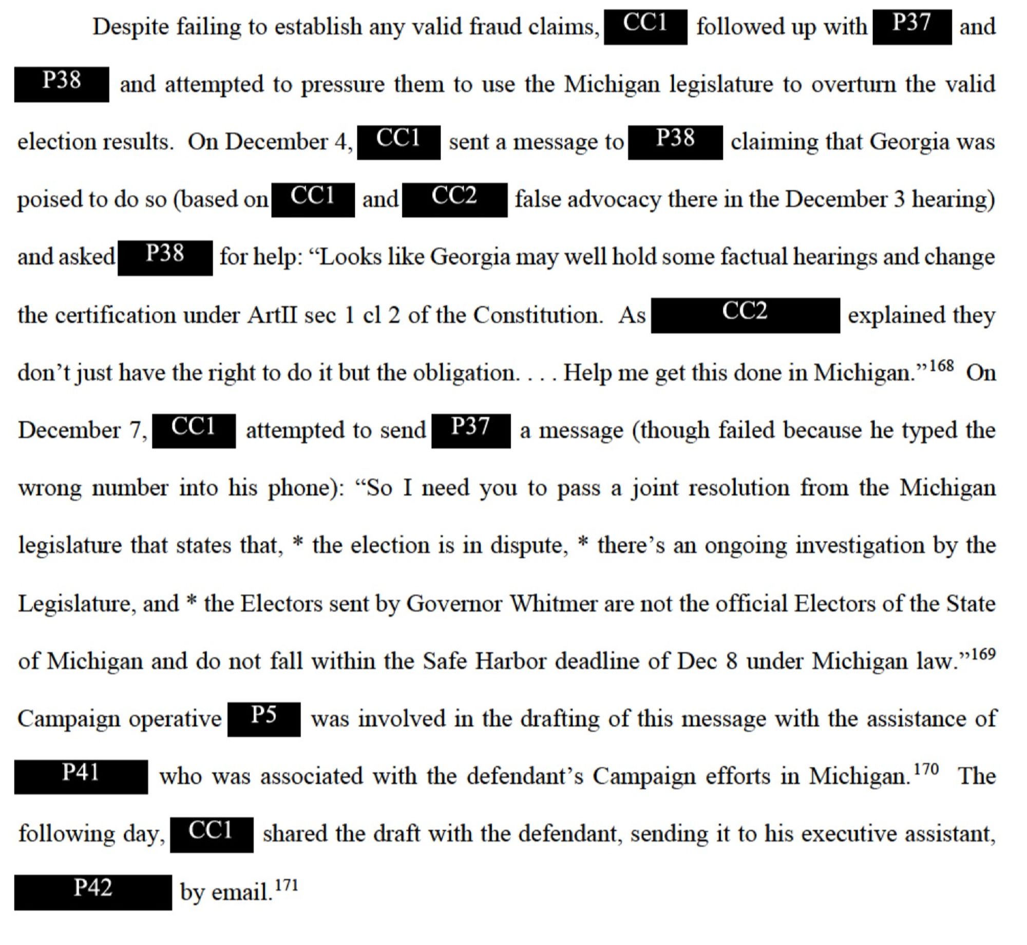 Despite failing to establish any valid fraud claims, CC1 followed up with P37 and P38 and attempted to pressure them to use the Michigan legislature to overturn the valid election results. On December 4, CCI sent a message to P38 claiming that Georgia was poised to do so (based on CC1 and CC false advocacy there in the December 3 hearing) and asked P38 for help: "Looks like Georgia may well hold some factual hearings and change the certification under ArtIl sec 1 cl 2 of the Constitution. As CC2 explained they

don't just have the right to do it but the obligation. ... Help me get this done in Michigan." 168 On December 7, CCI attempted to send P37 a message (though failed because he typed the wrong number into his phone): "So I need you to pass a joint resolution from the Michigan legislature that states that, * the election is in dispute, * there's an ongoing investigation by the Legislature, and * the Electors sent by Governor Whitmer are not the official Electors of the State of MI