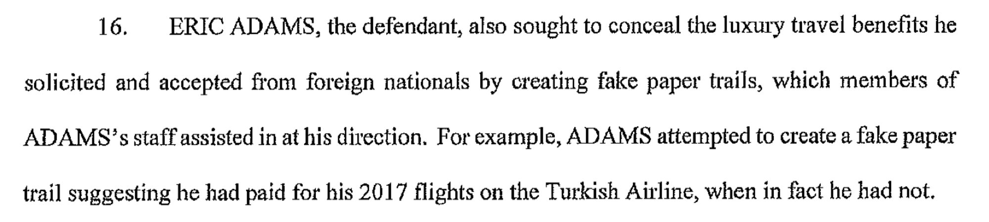 ERIC ADAMS, the defendant, also sought to conceal the luxury travel benefits he solicited and accepted from foreign nationals by creating fake paper trails, which members of ADAMS' s staff assisted in at his direction. For example, ADAMS attempted to create a fake paper trail suggesting he had paid for his 2017 flights on the Turkish Airline, when in fact he had not.