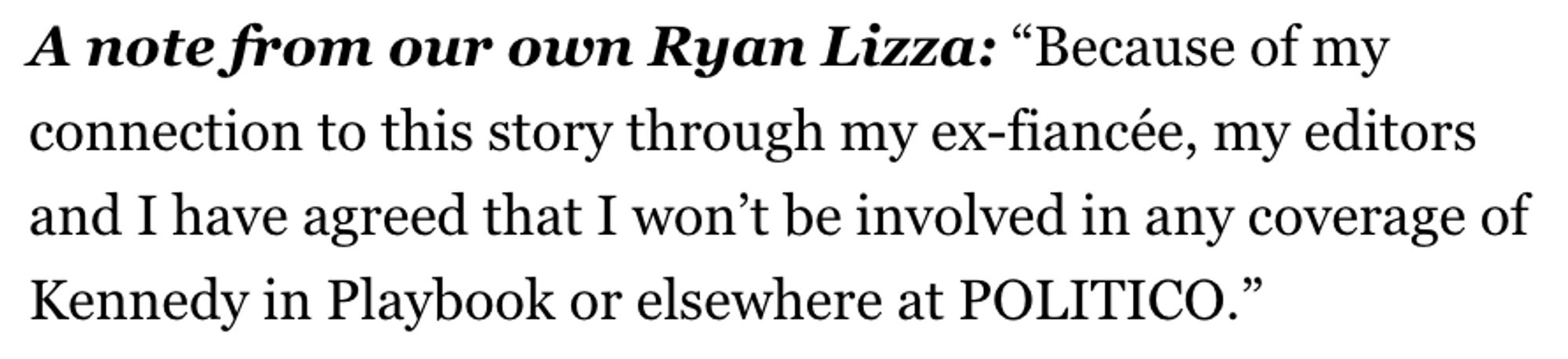 A note from our own Ryan Lizza: “Because of my connection to this story through my ex-fiancée, my editors and I have agreed that I won’t be involved in any coverage of Kennedy in Playbook or elsewhere at POLITICO.”