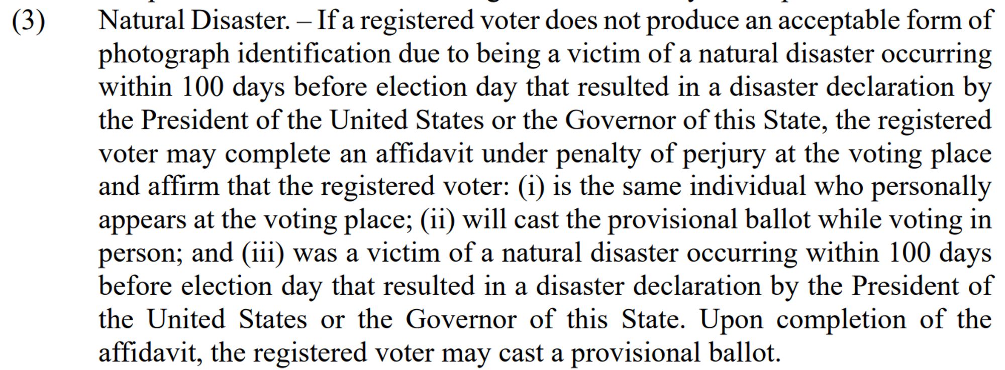 (3)
Natural Disaster. - If a registered voter does not produce an acceptable form of photograph identification due to being a victim of a natural disaster occurring within 100 days before election day that resulted in a disaster declaration by the President of the United States or the Governor of this State, the registered voter may complete an affidavit under penalty of perjury at the voting place and affirm that the registered voter: (i) is the same individual who personally appears at the voting place; (ii) will cast the provisional ballot while voting in person; and iii) was a victim of a natural disaster occurring within 100 days before election day that resulted in a disaster declaration by the President of the United States or the Governor of this State. Upon completion of the affidavit, the registered voter may cast a provisional ballot.