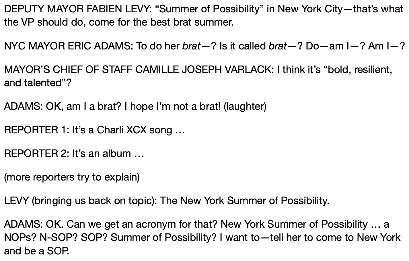 DEPUTY MAYOR FABIEN LEVY: “Summer of Possibility” in New York City—that’s what the VP should do, come for the best brat summer.
NYC MAYOR ERIC ADAMS: To do her brat—? Is it called brat—? Do—am I—? Am I—?
MAYOR’S CHIEF OF STAFF CAMILLE JOSEPH VARLACK: I think it’s “bold, resilient, and talented”? 
ADAMS: OK, am I a brat? I hope I’m not a brat! (laughter)
REPORTER 1: It’s a Charli XCX song …
REPORTER 2: It’s an album …
(more reporters try to explain)
LEVY (bringing us back on topic): The New York Summer of Possibility.
ADAMS: OK. Can we get an acronym for that? New York Summer of Possibility … a NOPs? N-SOP? SOP? Summer of Possibility? I want to—tell her to come to New York and be a SOP.