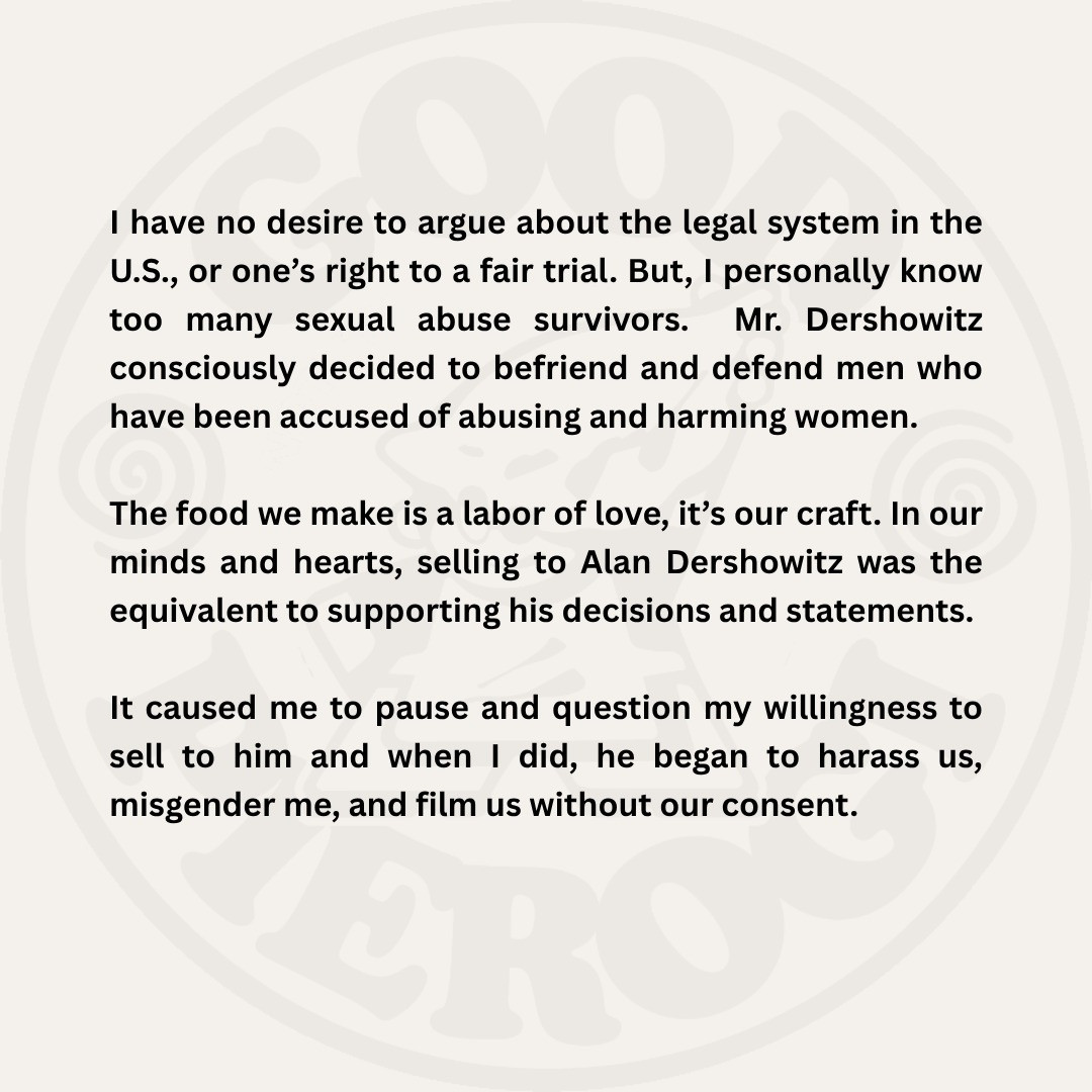 I have no desire to argue about the legal system in the
U.S., or one's right to a fair trial. But, I personally know too many sexual abuse survivors.
Mr. Dershowitz
consciously decided to befriend and defend men who have been accused of abusing and harming women.
The food we make is a labor of love, it's our craft. In our minds and hearts, selling to Alan Dershowitz was the equivalent to supporting his decisions and statements.
It caused me to pause and question my willingness to sell to him and when I did, he began to harass us, misgender me, and film us without our consent.