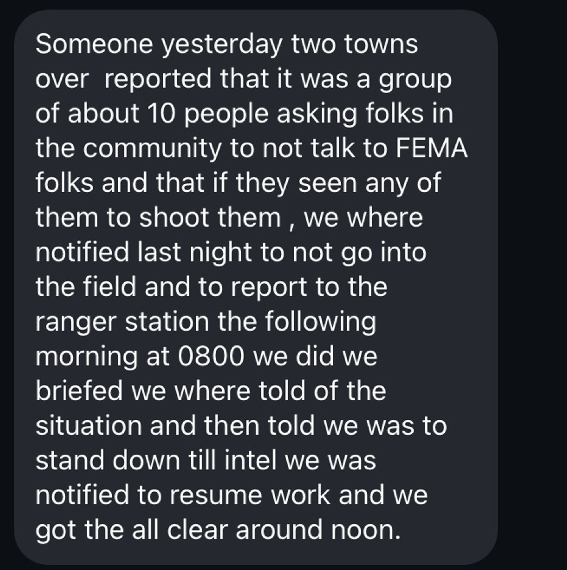 Screenshot of a text message or DM:

Someone yesterday two towns over reported that it was a group of about 10 people asking folks in the community to not talk to FEMA folks and that if they seen any of them to shoot them, we where notified last night to not go into the field and to report to the ranger station the following morning at 0800 we did we briefed we where told of the situation and then told we was to stand down till intel we was notified to resume work and we got the all clear around noon.